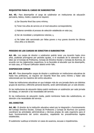 REQUISITOS PARA EL CARGO DE SUBDIRECTOR

Art. 45.- Para desempeñar el cargo de subdirector en instituciones de educación
parvularia, básica, media y especial se requiere:

      a) Ser Docente Nivel Dos como mínimo;

      b) Tener tres años de servicio en el nivel educativo correspondiente;

      c) Haberse sometido al proceso de selección establecido en esta Ley;

      d) Ser de moralidad y competencia notorias; y,

      e) No haber sido sancionado por faltas graves o muy graves durante los últimos
      cinco años a la elección.



PERIODO DE LOS CARGOS DE DIRECTOR O SUBDIRECTOR

Art. 46.- Los cargos de director o subdirector podrán tener una duración hasta cinco
años, pudiendo prorrogarse por períodos iguales, si el resultado de la valoración de su
labor por el Consejo de Profesores, Consejo de Directivo Escolar y Consejo de Alumnos, de
acuerdo con los reglamentos respectivos, le es favorable al educador que los desempeñe,
en todo caso, el Tribunal Calificador deberá emitir fallo.

DISPOSICION COMUN

Art. 47.- Para desempeñar cargos de director o subdirector en instituciones educativas de
hasta tres profesores, se requiere ser Docente Nivel Dos como mínimo y haber sido
seleccionado por los maestros del centro educativo.

Todas las instituciones educativas en que trabajen más de una jornada diaria con distintos
grupos de alumnos y diferente personal docente, serán administrados por un solo director.

En las instituciones de educación básica podrá nombrarse un subdirector por cada jornada
de trabajo, en atención a las necesidades del servicio.

En las instituciones de educación media, podrá nombrarse hasta dos subdirectores, en
atención a las necesidades del servicio.

DEL DIRECTOR

Art. 48.- El director de la institución educativa velará por la integración y funcionamiento
del Consejo Directivo Escolar, Consejo de Profesores y Consejo de Alumnos con quienes
coordinará las actividades administrativas y técnicas propias de cada organismo para el
buen funcionamiento del centro educativo, respetando los procedimientos legales
establecidos.

El subdirector sustituye al director en casos de ausencia, excusas o impedimentos.

                                                                                         19
 