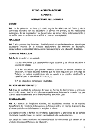 LEY DE LA CARRERA DOCENTE

                                        CAPITULO I

                           DISPOSICIONES PRELIMINARES

OBJETO

Art. 1.- La presente Ley tiene por objeto regular las relaciones del Estado y de la
comunidad educativa con los educadores al servicio del primero, de las instituciones
autónomas, de las municipales y de las privadas; así como valorar sistemáticamente el
escalafón, tanto en su formación académica, como en su antigüedad.

FINALIDAD

Art. 2.- La presente Ley tiene como finalidad garantizar que la docencia sea ejercida por
educadores inscritos en el Registro Escalafonario del Ministerio de Educación,
asegurándoles su estabilidad laboral, como medio para lograr una educación de calidad.

CAMPO DE APLICACION

Art. 3.- La presente Ley se aplicará:

      1) A los educadores que desempeñen cargos docentes y de técnica educativa al
      servicio del Estado;

      2) A los educadores que presten servicios docentes en centros privados de
      educación, en todas aquellas materias que no estén reguladas por el Código de
      Trabajo; en materia escalafonaria, sólo en cuanto a su registro, clasificación y
      capacidad para el ejercicio de la docencia; y,

      3) A los educadores pensionados y jubilados.

PRINCIPIOS RECTORES (22)

Art. 3-A. La igualdad, la prohibición de todas las formas de discriminación y el interés
superior del menor, son los principios que especialmente informan la presente Ley; por
cuanto, deberán observarse en su interpretación y aplicación. (22)

GENERALIDADES

Art. 4.- Forman el magisterio nacional, los educadores inscritos en el Registro
Escalafonario del Ministerio de Educación a la fecha de entrar en vigencia la presente Ley
y los que posteriormente lo hagan con arreglo a la misma.

El personal docente lo forman los directores, subdirectores y profesores de los centros
educativos, cuyas funciones los colocan en relación directa con los alumnos.

Son cargos de Técnica Educativa los desempeñados por educadores que laboran en las
unidades técnicas del Ministerio de Educación.

                                                                                         2
 