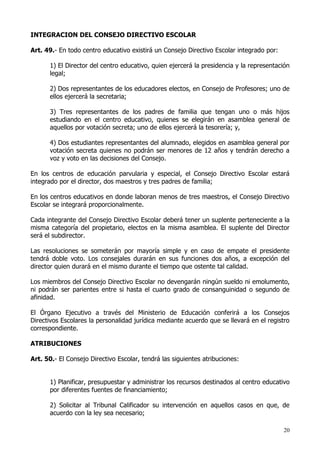 INTEGRACION DEL CONSEJO DIRECTIVO ESCOLAR

Art. 49.- En todo centro educativo existirá un Consejo Directivo Escolar integrado por:

      1) El Director del centro educativo, quien ejercerá la presidencia y la representación
      legal;

      2) Dos representantes de los educadores electos, en Consejo de Profesores; uno de
      ellos ejercerá la secretaria;

      3) Tres representantes de los padres de familia que tengan uno o más hijos
      estudiando en el centro educativo, quienes se elegirán en asamblea general de
      aquellos por votación secreta; uno de ellos ejercerá la tesorería; y,

      4) Dos estudiantes representantes del alumnado, elegidos en asamblea general por
      votación secreta quienes no podrán ser menores de 12 años y tendrán derecho a
      voz y voto en las decisiones del Consejo.

En los centros de educación parvularia y especial, el Consejo Directivo Escolar estará
integrado por el director, dos maestros y tres padres de familia;

En los centros educativos en donde laboran menos de tres maestros, el Consejo Directivo
Escolar se integrará proporcionalmente.

Cada integrante del Consejo Directivo Escolar deberá tener un suplente perteneciente a la
misma categoría del propietario, electos en la misma asamblea. El suplente del Director
será el subdirector.

Las resoluciones se someterán por mayoría simple y en caso de empate el presidente
tendrá doble voto. Los consejales durarán en sus funciones dos años, a excepción del
director quien durará en el mismo durante el tiempo que ostente tal calidad.

Los miembros del Consejo Directivo Escolar no devengarán ningún sueldo ni emolumento,
ni podrán ser parientes entre si hasta el cuarto grado de consanguinidad o segundo de
afinidad.

El Órgano Ejecutivo a través del Ministerio de Educación conferirá a los Consejos
Directivos Escolares la personalidad jurídica mediante acuerdo que se llevará en el registro
correspondiente.

ATRIBUCIONES

Art. 50.- El Consejo Directivo Escolar, tendrá las siguientes atribuciones:


      1) Planificar, presupuestar y administrar los recursos destinados al centro educativo
      por diferentes fuentes de financiamiento;

      2) Solicitar al Tribunal Calificador su intervención en aquellos casos en que, de
      acuerdo con la ley sea necesario;

                                                                                          20
 