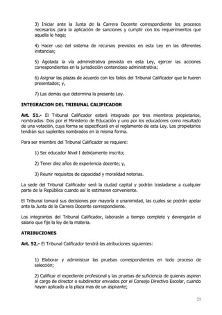 3) Iniciar ante la Junta de la Carrera Docente correspondiente los procesos
       necesarios para la aplicación de sanciones y cumplir con los requerimientos que
       aquella le haga;

       4) Hacer uso del sistema de recursos previstos en esta Ley en las diferentes
       instancias;

       5) Agotada la vía administrativa prevista en esta Ley, ejercer las acciones
       correspondientes en la jurisdicción contencioso administrativa;

       6) Asignar las plazas de acuerdo con los fallos del Tribunal Calificador que le fueren
       presentados; y,

       7) Las demás que determina la presente Ley.

INTEGRACION DEL TRIBUNAL CALIFICADOR

Art. 51.- El Tribunal Calificador estará integrado por tres miembros propietarios,
nombrados: Dos por el Ministerio de Educación y uno por los educadores como resultado
de una votación, cuya forma se especificará en el reglamento de esta Ley. Los propietarios
tendrán sus suplentes nombrados en la misma forma.

Para ser miembro del Tribunal Calificador se requiere:

       1) Ser educador Nivel I debidamente inscrito;

       2) Tener diez años de experiencia docente; y,

       3) Reunir requisitos de capacidad y moralidad notorias.

La sede del Tribunal Calificador será la ciudad capital y podrán trasladarse a cualquier
parte de la República cuando así lo estimaren conveniente.

El Tribunal tomará sus decisiones por mayoría o unanimidad, las cuales se podrán apelar
ante la Junta de la Carrera Docente correspondiente.

Los integrantes del Tribunal Calificador, laborarán a tiempo completo y devengarán el
salario que fije la ley de la materia.

ATRIBUCIONES

Art. 52.- El Tribunal Calificador tendrá las atribuciones siguientes:


       1) Elaborar y administrar las pruebas correspondientes en todo proceso de
       selección;

       2) Calificar el expediente profesional y las pruebas de suficiencia de quienes aspiren
       al cargo de director o subdirector enviados por el Consejo Directivo Escolar, cuando
       hayan aplicado a la plaza mas de un aspirante;

                                                                                          21
 
