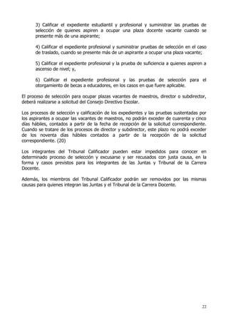 3) Calificar el expediente estudiantil y profesional y suministrar las pruebas de
      selección de quienes aspiren a ocupar una plaza docente vacante cuando se
      presente más de una aspirante;

      4) Calificar el expediente profesional y suministrar pruebas de selección en el caso
      de traslado, cuando se presente más de un aspirante a ocupar una plaza vacante;

      5) Calificar el expediente profesional y la prueba de suficiencia a quienes aspiren a
      ascenso de nivel; y,

      6) Calificar el expediente profesional y las pruebas de selección para el
      otorgamiento de becas a educadores, en los casos en que fuere aplicable.

El proceso de selección para ocupar plazas vacantes de maestros, director o subdirector,
deberá realizarse a solicitud del Consejo Directivo Escolar.

Los procesos de selección y calificación de los expedientes y las pruebas sustentadas por
los aspirantes a ocupar las vacantes de maestros, no podrán exceder de cuarenta y cinco
días hábiles, contados a partir de la fecha de recepción de la solicitud correspondiente.
Cuando se tratare de los procesos de director y subdirector, este plazo no podrá exceder
de los noventa días hábiles contados a partir de la recepción de la solicitud
correspondiente. (20)

Los integrantes del Tribunal Calificador pueden estar impedidos para conocer en
determinado proceso de selección y excusarse y ser recusados con justa causa, en la
forma y casos previstos para los integrantes de las Juntas y Tribunal de la Carrera
Docente.

Además, los miembros del Tribunal Calificador podrán ser removidos por las mismas
causas para quienes integran las Juntas y el Tribunal de la Carrera Docente.




                                                                                        22
 