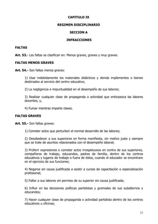 CAPITULO IX

                               REGIMEN DISCIPLINARIO

                                       SECCION A

                                     INFRACCIONES

FALTAS

Art. 53.- Las faltas se clasifican en: Menos graves, graves y muy graves.

FALTAS MENOS GRAVES

Art. 54.- Son faltas menos graves:

      1) Usar indebidamente los materiales didácticos y demás implementos o bienes
      destinados al servicio del centro educativo;

      2) La negligencia e impuntualidad en el desempeño de sus labores;

      3) Realizar cualquier clase de propaganda o actividad que entorpezca las labores
      docentes; y,

      4) Fumar mientras imparte clases.

FALTAS GRAVES

Art. 55.- Son faltas graves:

      1) Cometer actos que perturben el normal desarrollo de las labores;

      2) Desobedecer a sus superiores en forma manifiesta, sin motivo justo y siempre
      que se trate de asuntos relacionados con el desempeño laboral;

      3) Proferir expresiones o cometer actos irrespetuosos en contra de sus superiores,
      compañeros de trabajo, educandos, padres de familia, dentro de los centros
      educativos y lugares de trabajo o fuera de éstos, cuando el educador se encontrare
      en el ejercicio de sus funciones;

      4) Negarse sin causa justificada a asistir a cursos de capacitación o especialización
      profesional;

      5) Faltar a sus labores sin permiso de su superior sin causa justificada;

      6) Influir en las decisiones políticas partidistas y gremiales de sus subalternos y
      educandos;

      7) Hacer cualquier clase de propaganda o actividad partidista dentro de los centros
      educativos u oficinas;

                                                                                        23
 