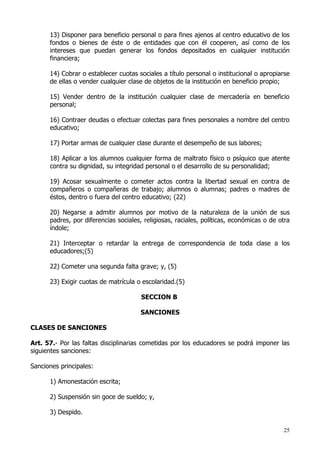 13) Disponer para beneficio personal o para fines ajenos al centro educativo de los
      fondos o bienes de éste o de entidades que con él cooperen, así como de los
      intereses que puedan generar los fondos depositados en cualquier institución
      financiera;

      14) Cobrar o establecer cuotas sociales a título personal o institucional o apropiarse
      de ellas o vender cualquier clase de objetos de la institución en beneficio propio;

      15) Vender dentro de la institución cualquier clase de mercadería en beneficio
      personal;

      16) Contraer deudas o efectuar colectas para fines personales a nombre del centro
      educativo;

      17) Portar armas de cualquier clase durante el desempeño de sus labores;

      18) Aplicar a los alumnos cualquier forma de maltrato físico o psíquico que atente
      contra su dignidad, su integridad personal o el desarrollo de su personalidad;

      19) Acosar sexualmente o cometer actos contra la libertad sexual en contra de
      compañeros o compañeras de trabajo; alumnos o alumnas; padres o madres de
      éstos, dentro o fuera del centro educativo; (22)

      20) Negarse a admitir alumnos por motivo de la naturaleza de la unión de sus
      padres, por diferencias sociales, religiosas, raciales, políticas, económicas o de otra
      índole;

      21) Interceptar o retardar la entrega de correspondencia de toda clase a los
      educadores;(5)

      22) Cometer una segunda falta grave; y, (5)

      23) Exigir cuotas de matrícula o escolaridad.(5)

                                       SECCION B

                                      SANCIONES

CLASES DE SANCIONES

Art. 57.- Por las faltas disciplinarias cometidas por los educadores se podrá imponer las
siguientes sanciones:

Sanciones principales:

      1) Amonestación escrita;

      2) Suspensión sin goce de sueldo; y,

      3) Despido.

                                                                                          25
 