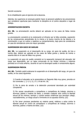 Sanción accesoria:

Es la inhabilitación para el ejercicio de la docencia.

Además, los superiores en jerarquía podrán hacer al personal subalterno las prevenciones
que consideren oportunas para mantener la disciplina en el centro educativo o lugar de
trabajo.

AMONESTACION ESCRITA

Art. 58.- La amonestación escrita deberá ser aplicada en los casos de faltas menos
graves.

La amonestación consistirá en la reclamación al infractor por la falta cometida, exposición
de las consecuencias perjudiciales de la misma a la buena marcha de las labores y la
conminación a que no vuelva a repetirse su comportamiento, bajo pena de considerarse
en caso de reincidencia como de mayor gravedad.

SUSPENSION SIN GOCE DE SUELDO

Art. 59.- La suspensión en el desempeño de su cargo, sin goce de sueldo, de tres a
treinta días, deberá ser aplicada en los casos de faltas graves y demás de treinta a
sesenta días en el caso de faltas muy graves.

La suspensión sin goce de sueldo consistirá en la separación temporal del educador del
cargo que desempeñe, por un lapso enmarcado en los límites mínimos y máximos
previstos en el inciso anterior, durante el cual no devengará sueldo ni emolumento alguno.

SUSPENSION PREVIA

Art. 60.- También podrá ordenarse la suspensión en el desempeño del cargo, sin goce de
sueldo, en los casos siguientes:


       1) Cuando el educador se le sorprendiere en flagrante falta muy grave, prevista en
       los numerales 1, 3, 4, 9, 13, 17 y 19 del Art. 56;

       2) Por la pena de arresto o la detención provisional decretada por autoridad
       competente.

       3) Por acosar sexualmente a compañeros o compañeras de trabajo; alumnos o
       alumnas; padres o madres de éstos, o cometer cualquier acto contra la libertad
       sexual de los mismos; siempre y cuando existan evidencias que permitan colegir,
       razonablemente, un riesgo actual o inminente en la supuesta víctima; (22)

       4) Por tener procesos pendientes en materia penal, relativos a actos contra la
       libertad sexual en contra de compañeros o compañeras de trabajo; alumnos o
       alumnas; padres o madres de éstos. (22)


                                                                                         26
 