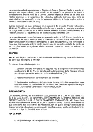La suspensión deberá ordenarse por el Director, el Consejo Directivo Escolar o superior en
jerarquía sin ningún trámite, pero estarán en la obligación de presentar la denuncia
correspondiente ante la Junta de la Carrera Docente respectiva dentro de los cinco días
hábiles siguientes a la suspensión del educador, debiendo expresar, bajo pena de
inadmisibilidad, la suspensión previa del educador, debiendo la Junta resolver sobre la
validez o invalidez de la sanción. (22)

Cuando concurran los casos señalados en el numeral 3 del presente Artículo y el numeral
19 del Art. 56, el Director, el Consejo Directivo Escolar, o superior en jerarquía, además de
las obligaciones contenidas en el inciso anterior, deberán notificar inmediatamente a la
Fiscalía General de la República para los efectos legales pertinentes. (22)

La suspensión previa durará hasta que se pronuncie sentencia definitiva condenatoria, en
cualquiera de los casos previstos. Pero si la sentencia definitiva fuese absolutoria, se le
pagará al educador el sueldo que corresponda al lapso de suspensión y será reintegrado al
cargo que desempeñaba anteriormente, siempre que se presente a más tardar dentro de
los cinco días hábiles subsiguientes a la fecha en que cesaron las causas que motivaron la
suspensión.

DESPIDO

Art. 61.- El despido consiste en la cancelación del nombramiento y separación definitiva
del cargo que desempeña el infractor.

Son causas de despido las siguientes:

      1) Cometer una falta muy grave por segunda vez, a excepción de lo comprendido
      en el numeral 19 del Art. 56, para lo cual bastará cometer dicha falta por primera
      vez, siempre que exista sentencia condenatoria definitiva; (22)

      2) Haber sido condenado por la comisión de un delito;

      3) Inasistencia a sus labores, sin justa causa, durante ocho días consecutivos o por
      diez días hábiles no consecutivos en un mismo mes calendario siguiente las reglas
      de las Disposiciones Generales de Presupuesto; y, NOTA

INICIO DE NOTA:

QUE POR D.L. Nº 409, del 4 de mayo de 2001, publicado en el D. O. Nº 102, Tomo 351,
del 1 de junio de 2001, SE INTERPRETA AUTENTICAMENTE EL ORDINAL TERCERO DEL
PRESENTE ARTICULO, POR LO QUE SE TRANSCRIBE TEXTUALMENTE, ASI: Interprétase
auténticamente el Ordinal 3º del Art. 61, de la Ley de la Carrera Docente, en el sentido de
que en los ocho días consecutivos de inasistencia, con los que se configura esta causal de
despido para los educadores, no computarán aquellos en que, legal o contractualmente,
no exista la obligación de asistir a sus labores.

FIN DE NOTA


      4) Incapacidad legal para el ejercicio de la docencia;

                                                                                          27
 