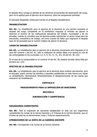 El despido lleva consigo la pérdida de los derechos provenientes del desempeño del cargo,
pero no la aptitud para el ejercicio de la docencia, salvo las excepciones previstas.

El educador despedido continuará inscrito en el Registro Escalafonario.

INHABILITACION

Art. 62.- La inhabilitación para el ejercicio de la docencia es una sanción accesoria al
despido del cargo, consistente en la prohibición impuesta al infractor de ejercer la
docencia al servicio de las instituciones educativas del Estado, municipales y de las
privadas, cuando se considere que tal ejercicio puede representar un grave riesgo para los
educandos, compañeros de trabajo, así como cuando las faltas que originaron el despido
sean de tal gravedad que lo vuelvan indigno de ejercer la docencia.

CASOS DE INHABILITACION

Art. 63.- La inhabilitación para el ejercicio de la docencia únicamente será impuesta en el
caso del numeral 1 del Art. 61, sólo si cualquiera de ambas faltas muy graves es una de
las contempladas en los numerales 1,3, 4, 9, 10, 11, 13, 18 y 20 del Art. 56. (22)

En el caso de lo comprendido en el numeral 19 del Art. 56, bastará cometer dicha falta por
primera vez. (22)

EFECTOS DE LA INHABILITACION

Art. 64.- La inhabilitación para el ejercicio de la docencia tiene carácter permanente, pero
el educador podrá, previos los trámites y requisitos establecidos en esta misma Ley, lograr
su rehabilitación, demostrando fehacientemente el desaparecimiento de las causas que
motivaron tal inhabilitación.

                                      CAPITULO X

             PROCEDIMIENTO PARA LA IMPOSICION DE SANCIONES

                                       SECCION A

                           JURISDICCIÓN Y COMPETENCIA



ORGANISMOS COMPETENTES

Art. 65.- Para la imposición de sanciones establecidas en esta Ley son organismos
competentes las Juntas de la Carrera Docente y el Tribunal de la Carrera Docente, que en
el texto de esta ley se denominarán Junta y Tribunal respectivamente.

ATRIBUCIONES DE LA JUNTA DE LA CARRERA DOCENTE

Art. 66.- Corresponde a las Juntas de la Carrera Docente:

                                                                                         28
 