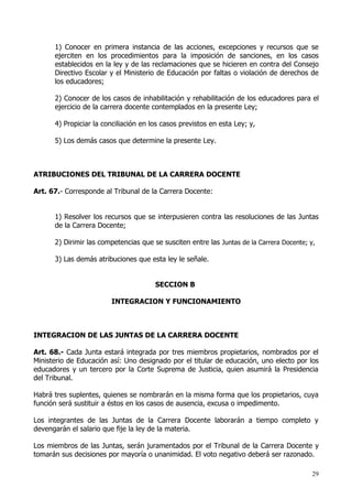 1) Conocer en primera instancia de las acciones, excepciones y recursos que se
      ejerciten en los procedimientos para la imposición de sanciones, en los casos
      establecidos en la ley y de las reclamaciones que se hicieren en contra del Consejo
      Directivo Escolar y el Ministerio de Educación por faltas o violación de derechos de
      los educadores;

      2) Conocer de los casos de inhabilitación y rehabilitación de los educadores para el
      ejercicio de la carrera docente contemplados en la presente Ley;

      4) Propiciar la conciliación en los casos previstos en esta Ley; y,

      5) Los demás casos que determine la presente Ley.



ATRIBUCIONES DEL TRIBUNAL DE LA CARRERA DOCENTE

Art. 67.- Corresponde al Tribunal de la Carrera Docente:


      1) Resolver los recursos que se interpusieren contra las resoluciones de las Juntas
      de la Carrera Docente;

      2) Dirimir las competencias que se susciten entre las Juntas de la Carrera Docente; y,

      3) Las demás atribuciones que esta ley le señale.


                                       SECCION B

                        INTEGRACION Y FUNCIONAMIENTO



INTEGRACION DE LAS JUNTAS DE LA CARRERA DOCENTE

Art. 68.- Cada Junta estará integrada por tres miembros propietarios, nombrados por el
Ministerio de Educación así: Uno designado por el titular de educación, uno electo por los
educadores y un tercero por la Corte Suprema de Justicia, quien asumirá la Presidencia
del Tribunal.

Habrá tres suplentes, quienes se nombrarán en la misma forma que los propietarios, cuya
función será sustituir a éstos en los casos de ausencia, excusa o impedimento.

Los integrantes de las Juntas de la Carrera Docente laborarán a tiempo completo y
devengarán el salario que fije la ley de la materia.

Los miembros de las Juntas, serán juramentados por el Tribunal de la Carrera Docente y
tomarán sus decisiones por mayoría o unanimidad. El voto negativo deberá ser razonado.

                                                                                           29
 