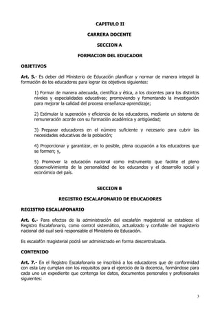 CAPITULO II

                                 CARRERA DOCENTE

                                      SECCION A

                            FORMACION DEL EDUCADOR

OBJETIVOS

Art. 5.- Es deber del Ministerio de Educación planificar y normar de manera integral la
formación de los educadores para lograr los objetivos siguientes:

      1) Formar de manera adecuada, científica y ética, a los docentes para los distintos
      niveles y especialidades educativas; promoviendo y fomentando la investigación
      para mejorar la calidad del proceso enseñanza-aprendizaje;

      2) Estimular la superación y eficiencia de los educadores, mediante un sistema de
      remuneración acorde con su formación académica y antigüedad;

      3) Preparar educadores en el número suficiente y necesario para cubrir las
      necesidades educativas de la población;

      4) Proporcionar y garantizar, en lo posible, plena ocupación a los educadores que
      se formen; y,

      5) Promover la educación nacional como instrumento que facilite el pleno
      desenvolvimiento de la personalidad de los educandos y el desarrollo social y
      económico del país.


                                      SECCION B

                  REGISTRO ESCALAFONARIO DE EDUCADORES

REGISTRO ESCALAFONARIO

Art. 6.- Para efectos de la administración del escalafón magisterial se establece el
Registro Escalafonario, como control sistemático, actualizado y confiable del magisterio
nacional del cual será responsable el Ministerio de Educación.

Es escalafón magisterial podrá ser administrado en forma descentralizada.

CONTENIDO

Art. 7.- En el Registro Escalafonario se inscribirá a los educadores que de conformidad
con esta Ley cumplan con los requisitos para el ejercicio de la docencia, formándose para
cada uno un expediente que contenga los datos, documentos personales y profesionales
siguientes:


                                                                                        3
 