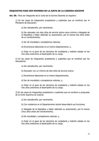 REQUISITOS PARA SER MIEMBRO DE LA JUNTA DE LA CARRERA DOCENTE

Art. 69.- Para ser integrante de la Junta de la Carrera Docente se requiere:

      1) En los casos de integrantes propietarios y suplentes que se nombren por el
      Ministerio de Educación:

             a) Ser salvadoreño, por nacimiento;

             b) Ser educador con diez años de servicio activo como mínimo o Abogado de
             la República y haber obtenido su autorización, por lo menos tres años antes
             de su nombramiento;

             c) Ser de moralidad y competencia notorias;

             d) Encontrarse laborando en el mismo Departamento; y,

             e) Estar en el goce de los derechos de ciudadanía y haberlo estado en los
             tres años anteriores al desempeño de su cargo.

      2) En los casos de integrantes propietarios y suplentes que se nombren por los
      educadores:

             a) Ser salvadoreño, por nacimiento;

             b) Educador con un mínimo de diez años de servicio activo;

             c) Encontrarse laborando en el mismo Departamento;

             d) Ser de moralidad y competencia notorias; y,

             e) Estar en el goce de los derechos de ciudadanía y haberlo estado en los
             tres años anteriores al desempeño de su cargo.

      3) En los casos de integrantes propietarios y suplentes que se nombren a propuesta
      de la Corte Suprema de Justicia:

             a) Ser salvadoreño, por nacimiento;

             b) Con residencia en el Departamento donde desarrollará sus funciones;

             c) Abogado de la República y haber obtenido su autorización, por lo menos
             cinco años antes del nombramiento;

             d) De moralidad y competencia notorias; y,

             e) Estar en el goce de los derechos de ciudadanía y haberlo estado en los
             tres años anteriores al desempeño de su cargo.




                                                                                      30
 