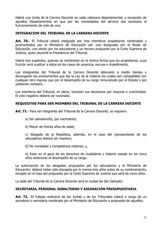Habrá una Junta de la Carrera Docente en cada cabecera departamental, a excepción de
aquellos Departamentos en que por las necesidades del servicio sea necesario el
funcionamiento de más de una.

INTEGRACION DEL TRIBUNAL DE LA CARRERA DOCENTE

Art. 70.- El Tribunal estará integrado por tres miembros propietarios nombrados y
juramentados por el Ministerio de Educación así: uno designado por el titular de
Educación, uno electo por los educadores y un tercero propuesto por la Corte Suprema de
Justicia, quien asumirá la Presidencia del Tribunal.

Habrá tres suplentes, quienes se nombrarán en la misma forma que los propietarios, cuya
función será sustituir a éstos en los casos de ausencia, excusa o impedimento.

Los integrantes del Tribunal de la Carrera Docente laborarán a medio tiempo y
devengarán los emolumentos que fije la Ley de la materia los cuales son compatibles con
cualquier otro ingreso que por el desempeño de su cargo remunerado por el Estado o por
jubilación recibiere.

Los miembros del Tribunal, en pleno, tomarán sus decisiones por mayoría o unanimidad.
El voto negativo deberá ser razonado.

REQUISITOS PARA SER MIEMBRO DEL TRIBUNAL DE LA CARRERA DOCENTE

Art. 71.- Para ser integrante del Tribunal de la Carrera Docente, se requiere:

      a) Ser salvadoreño, por nacimiento;

      b) Mayor de treinta años de edad;

      c) Abogado de la República, además, en el caso del representante de los
      educadores deberá ser maestro;

      d) De moralidad y competencia notorias; y,

      e) Estar en el goce de los derechos de ciudadanía y haberlo estado en los cinco
      años anteriores al desempeño de su cargo.

La autorización de los abogados propuestos por los educadores y el Ministerio de
Educación, deberá haber sido otorgada por lo menos tres años antes de su nombramiento,
excepto en el caso del propuesto por la Corte Suprema de Justicia que será de cinco años.

La sede del Tribunal de la Carrera Docente será la ciudad de San Salvador.

SECRETARIA, PERSONAL SUBALTERNO Y ASIGNACION PRESUPUESTARIA

Art. 72. -El trabajo ordinario de las Juntas y de los Tribunales estará a cargo de un
secretario o secretaria nombrado por el Ministerio de Educación a propuesta de aquellos.




                                                                                      31
 