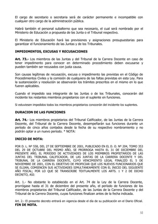 El cargo de secretario o secretaria será de carácter permanente e incompatible con
cualquier otro cargo de la administración pública.

Habrá también el personal subalterno que sea necesario, el cual será nombrado por el
Ministerio de Educación a propuesta de las Junta o el Tribunal respectivo.

El Ministerio de Educación hará las previsiones y asignaciones presupuestarias para
garantizar el funcionamiento de las Juntas y de los Tribunales.

IMPEDIMENTOS, EXCUSAS Y RECUSACIONES

Art. 73.- Los miembros de las Juntas y del Tribunal de la Carrera Docente en caso de
tener impedimento para conocer en determinado procedimiento deben excusarse y
pueden también ser recusados con justa causa.

Son causas legítimas de recusación, excusa o impedimento las previstas en el Código de
Procedimientos Civiles y la comisión de cualquiera de las faltas previstas en esta Ley. Para
la sustanciación y resolución se observarán los trámites prescritos en el mismo en lo que
fueren aplicables.

Cuando el impedido sea integrante de las Juntas o de los Tribunales, conocerán del
incidente los restantes miembros propietarios con el suplente en funciones.

Si estuviesen impedidos todos los miembros propietarios conocerán del incidente los suplentes.

DURACION DE LAS FUNCIONES

Art. 74.- Los miembros propietarios del Tribunal Calificador, de las Juntas de la Carrera
Docente, del Tribunal de la Carrera Docente, desempeñarán sus funciones durante un
período de cinco años contados desde la fecha de su respectivo nombramiento y no
podrán optar a un nuevo período. * NOTA:

INICIO DE NOTA:

POR D. L. Nº 558, DEL 27 DE SEPTIEMBRE DE 2001, PUBLICADO EN EL D. O. Nº 204, TOMO 353
DEL 29 DE OCTUBRE DEL MISMO AÑO, SE PRORROGA HASTA EL 31 DE DICIEMBRE DEL
PRESENTE AÑO, EL PERIODO DE ACTIVIDADES DE LOS MIEMBROS PROPIETARIOS DE LAS
JUNTAS DEL TRIBUNAL CALIFICADOR, DE LAS JUNTAS DE LA CARRERA DOCENTE Y DEL
TRIBUNAL DE LA CARRERA DOCENTE, CUYO VENCIMIENTO LEGAL FINALIZO EL 5 DE
NOVIEMBRE DE 2001, CON EL OBJETIVO DE PROPICIAR QUE LOS NUEVOS FUNCIONARIOS QUE
SE ELIJAN, COMIENCEN SUS ACTIVIDADES SIMULTANEAMENTE CON EL INICIO DEL SIGUIENTE
AÑO FISCAL; POR LO QUE SE TRANSCRIBE TEXTUALMENTE LOS ARTS. 1 Y 2 DE DICHO
DECRETO, ASI:

Art. 1.- No obstante lo establecido en el Art. 74 de la Ley de la Carrera Docente,
prorrógase hasta el 31 de diciembre del presente año, el período de funciones de los
miembros propietarios del Tribunal Calificador, de las Juntas de la Carrera Docente y del
Tribunal de la Carrera Docente, cuyas funciones finalizan antes de la fecha indicada.

Art. 2.- El presente decreto entrará en vigencia desde el día de su publicación en el Diario Oficial.
FIN DE NOTA.

                                                                                                  32
 