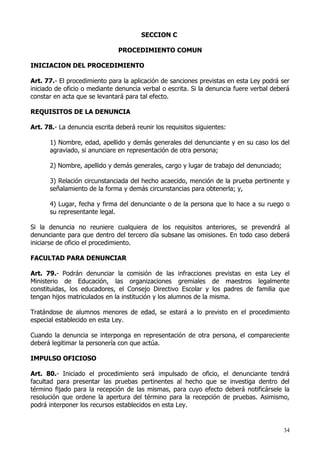 SECCION C

                               PROCEDIMIENTO COMUN

INICIACION DEL PROCEDIMIENTO

Art. 77.- El procedimiento para la aplicación de sanciones previstas en esta Ley podrá ser
iniciado de oficio o mediante denuncia verbal o escrita. Si la denuncia fuere verbal deberá
constar en acta que se levantará para tal efecto.

REQUISITOS DE LA DENUNCIA

Art. 78.- La denuncia escrita deberá reunir los requisitos siguientes:

      1) Nombre, edad, apellido y demás generales del denunciante y en su caso los del
      agraviado, si anunciare en representación de otra persona;

      2) Nombre, apellido y demás generales, cargo y lugar de trabajo del denunciado;

      3) Relación circunstanciada del hecho acaecido, mención de la prueba pertinente y
      señalamiento de la forma y demás circunstancias para obtenerla; y,

      4) Lugar, fecha y firma del denunciante o de la persona que lo hace a su ruego o
      su representante legal.

Si la denuncia no reuniere cualquiera de los requisitos anteriores, se prevendrá al
denunciante para que dentro del tercero día subsane las omisiones. En todo caso deberá
iniciarse de oficio el procedimiento.

FACULTAD PARA DENUNCIAR

Art. 79.- Podrán denunciar la comisión de las infracciones previstas en esta Ley el
Ministerio de Educación, las organizaciones gremiales de maestros legalmente
constituidas, los educadores, el Consejo Directivo Escolar y los padres de familia que
tengan hijos matriculados en la institución y los alumnos de la misma.

Tratándose de alumnos menores de edad, se estará a lo previsto en el procedimiento
especial establecido en esta Ley.

Cuando la denuncia se interponga en representación de otra persona, el compareciente
deberá legitimar la personería con que actúa.

IMPULSO OFICIOSO

Art. 80.- Iniciado el procedimiento será impulsado de oficio, el denunciante tendrá
facultad para presentar las pruebas pertinentes al hecho que se investiga dentro del
término fijado para la recepción de las mismas, para cuyo efecto deberá notificársele la
resolución que ordene la apertura del término para la recepción de pruebas. Asimismo,
podrá interponer los recursos establecidos en esta Ley.


                                                                                         34
 