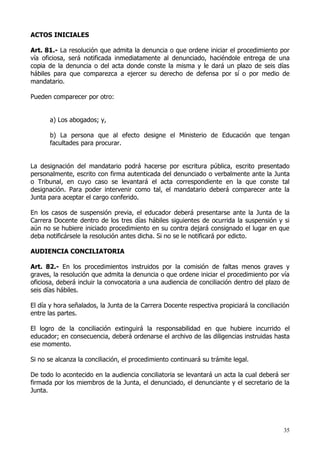 ACTOS INICIALES

Art. 81.- La resolución que admita la denuncia o que ordene iniciar el procedimiento por
vía oficiosa, será notificada inmediatamente al denunciado, haciéndole entrega de una
copia de la denuncia o del acta donde conste la misma y le dará un plazo de seis días
hábiles para que comparezca a ejercer su derecho de defensa por sí o por medio de
mandatario.

Pueden comparecer por otro:


       a) Los abogados; y,

       b) La persona que al efecto designe el Ministerio de Educación que tengan
       facultades para procurar.


La designación del mandatario podrá hacerse por escritura pública, escrito presentado
personalmente, escrito con firma autenticada del denunciado o verbalmente ante la Junta
o Tribunal, en cuyo caso se levantará el acta correspondiente en la que conste tal
designación. Para poder intervenir como tal, el mandatario deberá comparecer ante la
Junta para aceptar el cargo conferido.

En los casos de suspensión previa, el educador deberá presentarse ante la Junta de la
Carrera Docente dentro de los tres días hábiles siguientes de ocurrida la suspensión y si
aún no se hubiere iniciado procedimiento en su contra dejará consignado el lugar en que
deba notificársele la resolución antes dicha. Si no se le notificará por edicto.

AUDIENCIA CONCILIATORIA

Art. 82.- En los procedimientos instruidos por la comisión de faltas menos graves y
graves, la resolución que admita la denuncia o que ordene iniciar el procedimiento por vía
oficiosa, deberá incluir la convocatoria a una audiencia de conciliación dentro del plazo de
seis días hábiles.

El día y hora señalados, la Junta de la Carrera Docente respectiva propiciará la conciliación
entre las partes.

El logro de la conciliación extinguirá la responsabilidad en que hubiere incurrido el
educador; en consecuencia, deberá ordenarse el archivo de las diligencias instruidas hasta
ese momento.

Si no se alcanza la conciliación, el procedimiento continuará su trámite legal.

De todo lo acontecido en la audiencia conciliatoria se levantará un acta la cual deberá ser
firmada por los miembros de la Junta, el denunciado, el denunciante y el secretario de la
Junta.




                                                                                           35
 