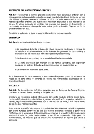 AUDIENCIA PARA RECEPCION DE PRUEBAS

Art. 83.- Transcurrido el término previsto en el primer inciso del artículo anterior, con la
comparecencia del denunciado o sin ella, en cuyo caso la Junta deberá dentro de los tres
días hábiles siguientes, nombrarle defensor de oficio. La Junta, dentro de los cinco días
hábiles siguientes, ordenará una audiencia de recepción de pruebas la cual notificará a las
partes. En dicha audiencia se recibirán las pruebas que aporten el denunciante, el
denunciado, su defensor y las que la Junta estime producir de oficio. Toda recepción de
prueba constará en acta.

Concluida la audiencia, la Junta pronunciará la sentencia que corresponda.

SENTENCIA

Art. 84.- La sentencia definitiva deberá contener:


       1) La mención de la Junta, el lugar, día y hora en que se ha dictado, el nombre de
       los miembros, el del denunciante, el del defensor, las generales del denunciado y la
       enunciación de los hechos que han sido objeto del procedimiento;

       2) La determinación precisa y circunstanciada del hecho denunciado;

       3) La parte dispositiva con mención de las normas aplicables, con exposición
       precisa de los motivos de hecho y de derecho en que los fundamentan; y,

       4) La firma de los miembros de la Junta.


En la fundamentación de la sentencia, la Junta valorará la prueba producida en base a las
reglas de la sana crítica y tomando en cuenta las formalidades establecidas en el
procedimiento civil.

RECURSOS

Art. 85.- De las sentencias definitivas proveídas por las Juntas de la Carrera Docente,
procederá el recurso de revocatoria y el de apelación.

El recurso de revocatoria deberá interponerse por escrito fundado, ante la misma Junta,
dentro del término de tres días hábiles siguientes a la notificación respectiva. Admitido el
recurso, la junta resolverá lo pertinente, con la sola vista de los autos, a más tardar dentro
de los dos días hábiles siguientes.

El recurso de apelación para ante el Tribunal de la Carrera Docente deberá interponerse
por escrito fundado dentro de los tres días hábiles siguientes contados a partir de la
notificación de la sentencia o de la resolución que resuelve la revocatoria. Dicho recurso se
interpondrá ante la junta sentenciadora y en él se expresarán, bajo pena de
inadmisibilidad, los motivos que se tengan para fundamentar el agravio que cause la
sentencia.


                                                                                           36
 