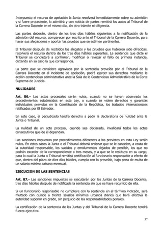 Interpuesto el recurso de apelación la Junta resolverá inmediatamente sobre su admisión
y si fuere procedente, lo admitirá y con noticia de partes remitirá los autos al Tribunal de
la Carrera Docente en el mismo día, sin otro trámite ni diligencia.

Las partes deberán, dentro de los tres días hábiles siguientes a la notificación de la
admisión del recurso, comparecer por escrito ante el Tribunal de la Carrera Docente, para
hacer sus alegaciones y aportar las pruebas que se estimen pertinentes.

El Tribunal después de recibidos los alegatos y las pruebas que hubieren sido ofrecidas,
resolverá el recurso dentro de los tres días hábiles siguientes. La sentencia que dicte el
Tribunal se concretará a confirmar, modificar o revocar el fallo de primera instancia,
dictando en su caso la que corresponda.

La parte que se considere agraviada por la sentencia proveída por el Tribunal de la
Carrera Docente en el incidente de apelación, podrá ejercer sus derechos mediante la
acción contencioso administrativa ante la Sala de lo Contencioso Administrativo de la Corte
Suprema de Justicia.

NULIDADES

Art. 86.- Los actos procesales serán nulos, cuando no se hayan observado los
procedimientos establecidos en esta Ley, o cuando se violen derechos y garantías
individuales previstas en la Constitución de la República, los tratados internacionales
ratificados por El Salvador.

En este caso, el perjudicado tendrá derecho a pedir la declaratoria de nulidad ante la
Junta o Tribunal.

La nulidad de un acto procesal, cuando sea declarada, invalidará todos los actos
consecutivos que de él dependan.

Las sanciones impuestas por procedimientos diferentes a los previstos en esta Ley serán
nulas. En estos casos la Junta o el Tribunal deberá ordenar que se le cancelen, a costa de
la autoridad responsable, los sueldos y emolumentos dejados de percibir, los que no
podrán exceder de lo correspondiente a tres meses, y a que se le restituya en su cargo,
para lo cual la Junta o Tribunal remitirá certificación al funcionario responsable a efecto de
que, dentro del plazo de diez días hábiles, cumpla con lo proveído, bajo pena de multa de
un salario mínimo urbano mensual.

EJECUCION DE LAS SENTENCIAS

Art. 87.- Las sanciones impuestas se ejecutarán por las Juntas de la Carrera Docente,
tres días hábiles después de notificada la sentencia sin que se haya recurrido de ella.

Si un funcionario responsable no cumpliere con la sentencia en el término indicado, será
multado con quince a treinta salarios mínimos urbanos diarios que hará efectiva la
autoridad superior en grado, sin perjuicio de las responsabilidades penales.

La certificación de la sentencia de las Juntas y del Tribunal de la Carrera Docente tendrá
fuerza ejecutiva.

                                                                                           37
 