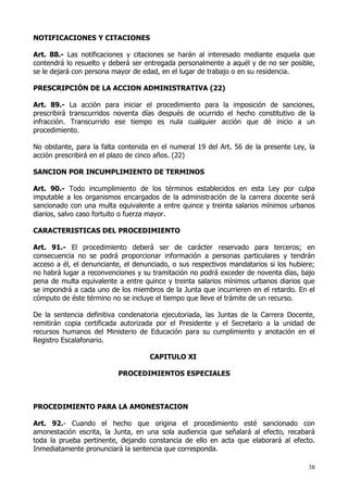 NOTIFICACIONES Y CITACIONES

Art. 88.- Las notificaciones y citaciones se harán al interesado mediante esquela que
contendrá lo resuelto y deberá ser entregada personalmente a aquél y de no ser posible,
se le dejará con persona mayor de edad, en el lugar de trabajo o en su residencia.

PRESCRIPCIÓN DE LA ACCION ADMINISTRATIVA (22)

Art. 89.- La acción para iniciar el procedimiento para la imposición de sanciones,
prescribirá transcurridos noventa días después de ocurrido el hecho constitutivo de la
infracción. Transcurrido ese tiempo es nula cualquier acción que dé inicio a un
procedimiento.

No obstante, para la falta contenida en el numeral 19 del Art. 56 de la presente Ley, la
acción prescribirá en el plazo de cinco años. (22)

SANCION POR INCUMPLIMIENTO DE TERMINOS

Art. 90.- Todo incumplimiento de los términos establecidos en esta Ley por culpa
imputable a los organismos encargados de la administración de la carrera docente será
sancionado con una multa equivalente a entre quince y treinta salarios mínimos urbanos
diarios, salvo caso fortuito o fuerza mayor.

CARACTERISTICAS DEL PROCEDIMIENTO

Art. 91.- El procedimiento deberá ser de carácter reservado para terceros; en
consecuencia no se podrá proporcionar información a personas particulares y tendrán
acceso a él, el denunciante, el denunciado, o sus respectivos mandatarios si los hubiere;
no habrá lugar a reconvenciones y su tramitación no podrá exceder de noventa días, bajo
pena de multa equivalente a entre quince y treinta salarios mínimos urbanos diarios que
se impondrá a cada uno de los miembros de la Junta que incurrieren en el retardo. En el
cómputo de éste término no se incluye el tiempo que lleve el trámite de un recurso.

De la sentencia definitiva condenatoria ejecutoriada, las Juntas de la Carrera Docente,
remitirán copia certificada autorizada por el Presidente y el Secretario a la unidad de
recursos humanos del Ministerio de Educación para su cumplimiento y anotación en el
Registro Escalafonario.

                                    CAPITULO XI

                          PROCEDIMIENTOS ESPECIALES



PROCEDIMIENTO PARA LA AMONESTACION

Art. 92.- Cuando el hecho que origina el procedimiento esté sancionado con
amonestación escrita, la Junta, en una sola audiencia que señalará al efecto, recabará
toda la prueba pertinente, dejando constancia de ello en acta que elaborará al efecto.
Inmediatamente pronunciará la sentencia que corresponda.

                                                                                       38
 