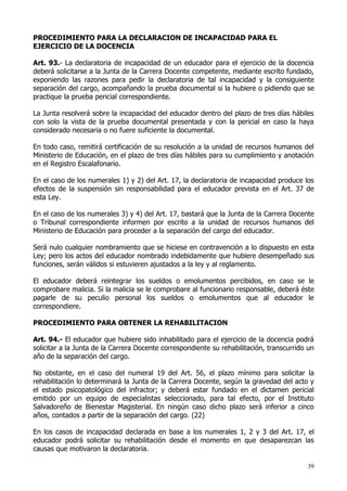 PROCEDIMIENTO PARA LA DECLARACION DE INCAPACIDAD PARA EL
EJERCICIO DE LA DOCENCIA

Art. 93.- La declaratoria de incapacidad de un educador para el ejercicio de la docencia
deberá solicitarse a la Junta de la Carrera Docente competente, mediante escrito fundado,
exponiendo las razones para pedir la declaratoria de tal incapacidad y la consiguiente
separación del cargo, acompañando la prueba documental si la hubiere o pidiendo que se
practique la prueba pericial correspondiente.

La Junta resolverá sobre la incapacidad del educador dentro del plazo de tres días hábiles
con solo la vista de la prueba documental presentada y con la pericial en caso la haya
considerado necesaria o no fuere suficiente la documental.

En todo caso, remitirá certificación de su resolución a la unidad de recursos humanos del
Ministerio de Educación, en el plazo de tres días hábiles para su cumplimiento y anotación
en el Registro Escalafonario.

En el caso de los numerales 1) y 2) del Art. 17, la declaratoria de incapacidad produce los
efectos de la suspensión sin responsabilidad para el educador prevista en el Art. 37 de
esta Ley.

En el caso de los numerales 3) y 4) del Art. 17, bastará que la Junta de la Carrera Docente
o Tribunal correspondiente informen por escrito a la unidad de recursos humanos del
Ministerio de Educación para proceder a la separación del cargo del educador.

Será nulo cualquier nombramiento que se hiciese en contravención a lo dispuesto en esta
Ley; pero los actos del educador nombrado indebidamente que hubiere desempeñado sus
funciones, serán válidos si estuvieren ajustados a la ley y al reglamento.

El educador deberá reintegrar los sueldos o emolumentos percibidos, en caso se le
comprobare malicia. Si la malicia se le comprobare al funcionario responsable, deberá éste
pagarle de su peculio personal los sueldos o emolumentos que al educador le
correspondiere.

PROCEDIMIENTO PARA OBTENER LA REHABILITACION

Art. 94.- El educador que hubiere sido inhabilitado para el ejercicio de la docencia podrá
solicitar a la Junta de la Carrera Docente correspondiente su rehabilitación, transcurrido un
año de la separación del cargo.

No obstante, en el caso del numeral 19 del Art. 56, el plazo mínimo para solicitar la
rehabilitación lo determinará la Junta de la Carrera Docente, según la gravedad del acto y
el estado psicopatológico del infractor; y deberá estar fundado en el dictamen pericial
emitido por un equipo de especialistas seleccionado, para tal efecto, por el Instituto
Salvadoreño de Bienestar Magisterial. En ningún caso dicho plazo será inferior a cinco
años, contados a partir de la separación del cargo. (22)

En los casos de incapacidad declarada en base a los numerales 1, 2 y 3 del Art. 17, el
educador podrá solicitar su rehabilitación desde el momento en que desaparezcan las
causas que motivaron la declaratoria.

                                                                                          39
 