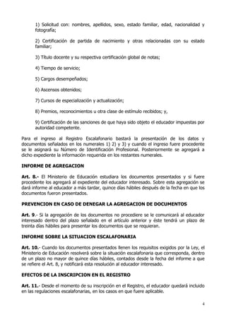1) Solicitud con: nombres, apellidos, sexo, estado familiar, edad, nacionalidad y
      fotografía;

      2) Certificación de partida de nacimiento y otras relacionadas con su estado
      familiar;

      3) Título docente y su respectiva certificación global de notas;

      4) Tiempo de servicio;

      5) Cargos desempeñados;

      6) Ascensos obtenidos;

      7) Cursos de especialización y actualización;

      8) Premios, reconocimientos u otra clase de estímulo recibidos; y,

      9) Certificación de las sanciones de que haya sido objeto el educador impuestas por
      autoridad competente.

Para el ingreso al Registro Escalafonario bastará la presentación de los datos y
documentos señalados en los numerales 1) 2) y 3) y cuando el ingreso fuere procedente
se le asignará su Número de Identificación Profesional. Posteriormente se agregará a
dicho expediente la información requerida en los restantes numerales.

INFORME DE AGREGACION

Art. 8.- El Ministerio de Educación estudiara los documentos presentados y si fuere
procedente los agregará al expediente del educador interesado. Sobre esta agregación se
dará informe al educador a más tardar, quince días hábiles después de la fecha en que los
documentos fueron presentados.

PREVENCION EN CASO DE DENEGAR LA AGREGACION DE DOCUMENTOS

Art. 9.- Si la agregación de los documentos no procediere se le comunicará al educador
interesado dentro del plazo señalado en el artículo anterior y éste tendrá un plazo de
treinta días hábiles para presentar los documentos que se requieran.

INFORME SOBRE LA SITUACION ESCALAFONARIA

Art. 10.- Cuando los documentos presentados llenen los requisitos exigidos por la Ley, el
Ministerio de Educación resolverá sobre la situación escalafonaria que corresponda, dentro
de un plazo no mayor de quince días hábiles, contados desde la fecha del informe a que
se refiere el Art. 8, y notificará esta resolución al educador interesado.

EFECTOS DE LA INSCRIPCION EN EL REGISTRO

Art. 11.- Desde el momento de su inscripción en el Registro, el educador quedará incluido
en las regulaciones escalafonarias, en los casos en que fuere aplicable.

                                                                                        4
 