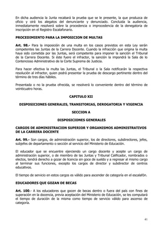 En dicha audiencia la Junta recabará la prueba que se le presente, la que produzca de
oficio y oirá los alegatos del denunciante y denunciado. Concluida la audiencia,
inmediatamente resolverá sobre la procedencia o improcedencia de la denegatoria de
inscripción en el Registro Escalafonario.

PROCEDIMIENTO PARA LA IMPOSICION DE MULTAS

Art. 98.- Para la imposición de una multa en los casos previstos en esta Ley serán
competentes las Juntas de la Carrera Docente. Cuando la infracción que origina la multa
haya sido cometida por las Juntas, será competente para imponer la sanción el Tribunal
de la Carrera Docente. Si éste fuere el infractor, la sanción la impondrá la Sala de lo
Contencioso Administrativo de la Corte Suprema de Justicia.

Para hacer efectiva la multa las Juntas, el Tribunal o la Sala notificarán la respectiva
resolución al infractor, quien podrá presentar la prueba de descargo pertinente dentro del
término de tres días hábiles.

Presentada o no la prueba ofrecida, se resolverá lo conveniente dentro del término de
veinticuatro horas.

                                     CAPITULO XII

  DISPOSICIONES GENERALES, TRANSITORIAS, DEROGATORIA Y VIGENCIA

                                      SECCION A

                             DISPOSICIONES GENERALES

CARGOS DE ADMINISTRACION SUPERIOR Y ORGANISMOS ADMINISTRATIVOS
DE LA CARRERA DOCENTE

Art. 99.- Son cargos, de administración superior, los de directores, subdirectores, jefes,
subjefes de departamento o sección al servicio del Ministerio de Educación.

El educador que se encuentre ejerciendo un cargo docente y acepte un cargo de
administración superior, o de miembro de las Juntas y Tribunal Calificador, nombrados o
electos, tendrá derecho a gozar de licencia sin goce de sueldo y a regresar al mismo cargo
al terminar sus funciones, excepto los cargos de director y subdirector de centros
educativos.

El tiempo de servicio en estos cargos es válido para ascender de categoría en el escalafón.

EDUCADORES QUE GOZAN DE BECAS

Art. 100.- A los educadores que gocen de becas dentro o fuera del país con fines de
superación en la docencia, previa aceptación del Ministerio de Educación, se les computará
el tiempo de duración de la misma como tiempo de servicio válido para ascenso de
categoría.




                                                                                         41
 