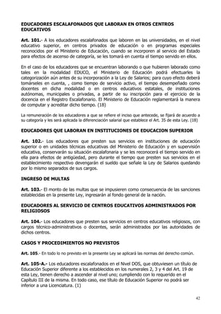 EDUCADORES ESCALAFONADOS QUE LABORAN EN OTROS CENTROS
EDUCATIVOS

Art. 101.- A los educadores escalafonados que laboren en las universidades, en el nivel
educativo superior, en centros privados de educación o en programas especiales
reconocidos por el Ministerio de Educación, cuando se incorporen al servicio del Estado
para efectos de ascenso de categoría, se les tomará en cuenta el tiempo servido en ellos.

En el caso de los educadores que se encuentran laborando o que hubieren laborado como
tales en la modalidad EDUCO, el Ministerio de Educación podrá efectuarles la
categorización aún antes de su incorporación a la Ley de Salarios; para cuyo efecto deberá
tomárseles en cuenta, , como tiempo de servicio activo, el tiempo desempeñado como
docentes en dicha modalidad o en centros educativos estatales, de instituciones
autónomas, municipales o privadas, a partir de su inscripción para el ejercicio de la
docencia en el Registro Escalafonario. El Ministerio de Educación reglamentará la manera
de computar y acreditar dicho tiempo. (18)

La remuneración de los educadores a que se refiere el inciso que antecede, se fijará de acuerdo a
su categoría y les será aplicada la diferenciación salarial que establece el Art. 35 de esta Ley. (18)

EDUCADORES QUE LABORAN EN INSTITUCIONES DE EDUCACION SUPERIOR

Art. 102.- Los educadores que presten sus servicios en instituciones de educación
superior o en unidades técnicas educativas del Ministerio de Educación y en supervisión
educativa, conservarán su situación escalafonaria y se les reconocerá el tiempo servido en
ella para efectos de antigüedad, pero durante el tiempo que presten sus servicios en el
establecimiento respectivo devengarán el sueldo que señale la Ley de Salarios quedando
por lo mismo separados de sus cargos.

INGRESO DE MULTAS

Art. 103.- El monto de las multas que se impusieren como consecuencia de las sanciones
establecidas en la presente Ley, ingresarán al fondo general de la nación.

EDUCADORES AL SERVICIO DE CENTROS EDUCATIVOS ADMINISTRADOS POR
RELIGIOSOS

Art. 104.- Los educadores que presten sus servicios en centros educativos religiosos, con
cargos técnico-administrativos o docentes, serán administrados por las autoridades de
dichos centros.

CASOS Y PROCEDIMIENTOS NO PREVISTOS

Art. 105.- En todo lo no previsto en la presente Ley se aplicará las normas del derecho común.

Art. 105-A.- Los educadores escalafonados en el Nivel DOS, que obtuviesen un título de
Educación Superior diferente a los establecidos en los numerales 2, 3 y 4 del Art. 19 de
esta Ley, tienen derecho a ascender al nivel uno; cumpliendo con lo requerido en el
Capítulo III de la misma. En todo caso, ese título de Educación Superior no podrá ser
inferior a una Licenciatura. (1)

                                                                                                   42
 