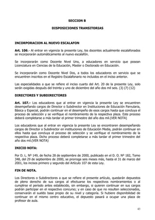 SECCION B

                          DISPOSICIONES TRANSITORIAS



INCORPORACION AL NUEVO ESCALAFON

Art. 106.- Al entrar en vigencia la presente Ley, los docentes actualmente escalafonados
se incorporarán automáticamente al nuevo escalafón.

Se incorporarán como Docente Nivel Uno, a educadores en servicio que posean
Licenciatura en Ciencias de la Educación, Master o Doctorado en Educación.

Se incorporarán como Docente Nivel Dos, a todos los educadores en servicio que se
encuentren inscritos en el Registro Escalafonario no incluidos en el inciso anterior.

Las especialidades a que se refiere el inciso cuarto del Art. 20 de la presente Ley, solo
serán exigidas después del treinta y uno de diciembre del año dos mil seis. (3) (7) (12)

DIRECTORES Y SUBDIRECTORES

Art. 107.- Los educadores que al entrar en vigencia la presente Ley se encuentren
desempeñando cargos de Director o Subdirector en Instituciones de Educación Parvularia,
Básica y Especial, podrán continuar en el desempeño de esos cargos hasta que concluya el
proceso de selección y se verifique el nombramiento de la respectiva plaza. Este proceso
deberá completarse a más tardar el primer trimestre del año dos mil.(VER NOTA)

Los educadores que al entrar en vigencia la presente Ley se encontraren desempeñando
cargos de Director o Subdirector en instituciones de Educación Media, podrán continuar en
ellos hasta que concluya el proceso de selección y se verifique el nombramiento de la
respectiva plaza. Dicho proceso deberá completarse a más tardar el primer trimestre del
año dos mil.(VER NOTA)

INICIO NOTA:

Por D. L. Nº 149, de fecha 28 de septiembre de 2000, publicado en el D. O. Nº 182, Tomo
348, del 29 de septiembre de 2000, se prorroga seis meses más, hasta el 31 de marzo del
2001, los incisos primero y segundo del Artículo 107 de esta Ley.

FIN DE NOTA.

Los Directores o Subdirectores a que se refiere el presente artículo, quedarán depuestos
de pleno derecho de sus cargos al efectuarse los respectivos nombramientos o al
cumplirse el período antes establecido, sin embargo, si quieren continuar en sus cargos
podrán participar en el respectivo concurso; y en caso de que no resulten seleccionados,
conservarán el sueldo base propio de su nivel y categoría. Si hubiere disponibilidad de
continuar en el mismo centro educativo, el depuesto pasará a ocupar una plaza de
profesor de aula.

                                                                                      43
 
