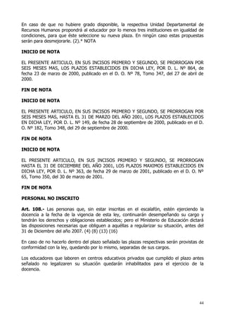 En caso de que no hubiere grado disponible, la respectiva Unidad Departamental de
Recursos Humanos propondrá al educador por lo menos tres instituciones en igualdad de
condiciones, para que éste seleccione su nueva plaza. En ningún caso estas propuestas
serán para desmejorarle. (2).* NOTA

INICIO DE NOTA

EL PRESENTE ARTICULO, EN SUS INCISOS PRIMERO Y SEGUNDO, SE PRORROGAN POR
SEIS MESES MAS, LOS PLAZOS ESTABLECIDOS EN DICHA LEY, POR D. L. Nº 864, de
fecha 23 de marzo de 2000, publicado en el D. O. Nº 78, Tomo 347, del 27 de abril de
2000.

FIN DE NOTA

INICIO DE NOTA

EL PRESENTE ARTICULO, EN SUS INCISOS PRIMERO Y SEGUNDO, SE PRORROGAN POR
SEIS MESES MAS, HASTA EL 31 DE MARZO DEL AÑO 2001, LOS PLAZOS ESTABLECIDOS
EN DICHA LEY, POR D. L. Nº 149, de fecha 28 de septiembre de 2000, publicado en el D.
O. Nº 182, Tomo 348, del 29 de septiembre de 2000.

FIN DE NOTA

INICIO DE NOTA

EL PRESENTE ARTICULO, EN SUS INCISOS PRIMERO Y SEGUNDO, SE PRORROGAN
HASTA EL 31 DE DICIEMBRE DEL AÑO 2001, LOS PLAZOS MAXIMOS ESTABLECIDOS EN
DICHA LEY, POR D. L. Nº 363, de fecha 29 de marzo de 2001, publicado en el D. O. Nº
65, Tomo 350, del 30 de marzo de 2001.

FIN DE NOTA

PERSONAL NO INSCRITO

Art. 108.- Las personas que, sin estar inscritas en el escalafón, estén ejerciendo la
docencia a la fecha de la vigencia de esta ley, continuarán desempeñando su cargo y
tendrán los derechos y obligaciones establecidos; pero el Ministerio de Educación dictará
las disposiciones necesarias que obliguen a aquéllas a regularizar su situación, antes del
31 de Diciembre del año 2007. (4) (8) (13) (16)

En caso de no hacerlo dentro del plazo señalado las plazas respectivas serán provistas de
conformidad con la ley, quedando por lo mismo, separadas de sus cargos.

Los educadores que laboren en centros educativos privados que cumplido el plazo antes
señalado no legalizaren su situación quedarán inhabilitados para el ejercicio de la
docencia.




                                                                                       44
 