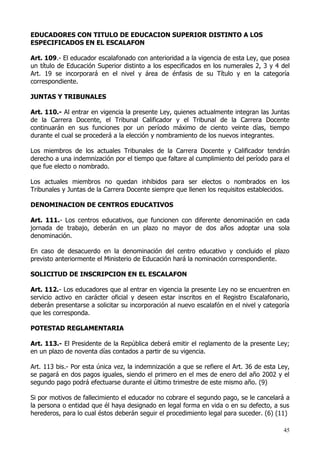 EDUCADORES CON TITULO DE EDUCACION SUPERIOR DISTINTO A LOS
ESPECIFICADOS EN EL ESCALAFON

Art. 109.- El educador escalafonado con anterioridad a la vigencia de esta Ley, que posea
un título de Educación Superior distinto a los especificados en los numerales 2, 3 y 4 del
Art. 19 se incorporará en el nivel y área de énfasis de su Título y en la categoría
correspondiente.

JUNTAS Y TRIBUNALES

Art. 110.- Al entrar en vigencia la presente Ley, quienes actualmente integran las Juntas
de la Carrera Docente, el Tribunal Calificador y el Tribunal de la Carrera Docente
continuarán en sus funciones por un período máximo de ciento veinte días, tiempo
durante el cual se procederá a la elección y nombramiento de los nuevos integrantes.

Los miembros de los actuales Tribunales de la Carrera Docente y Calificador tendrán
derecho a una indemnización por el tiempo que faltare al cumplimiento del período para el
que fue electo o nombrado.

Los actuales miembros no quedan inhibidos para ser electos o nombrados en los
Tribunales y Juntas de la Carrera Docente siempre que llenen los requisitos establecidos.

DENOMINACION DE CENTROS EDUCATIVOS

Art. 111.- Los centros educativos, que funcionen con diferente denominación en cada
jornada de trabajo, deberán en un plazo no mayor de dos años adoptar una sola
denominación.

En caso de desacuerdo en la denominación del centro educativo y concluido el plazo
previsto anteriormente el Ministerio de Educación hará la nominación correspondiente.

SOLICITUD DE INSCRIPCION EN EL ESCALAFON

Art. 112.- Los educadores que al entrar en vigencia la presente Ley no se encuentren en
servicio activo en carácter oficial y deseen estar inscritos en el Registro Escalafonario,
deberán presentarse a solicitar su incorporación al nuevo escalafón en el nivel y categoría
que les corresponda.

POTESTAD REGLAMENTARIA

Art. 113.- El Presidente de la República deberá emitir el reglamento de la presente Ley;
en un plazo de noventa días contados a partir de su vigencia.

Art. 113 bis.- Por esta única vez, la indemnización a que se refiere el Art. 36 de esta Ley,
se pagará en dos pagos iguales, siendo el primero en el mes de enero del año 2002 y el
segundo pago podrá efectuarse durante el último trimestre de este mismo año. (9)

Si por motivos de fallecimiento el educador no cobrare el segundo pago, se le cancelará a
la persona o entidad que él haya designado en legal forma en vida o en su defecto, a sus
herederos, para lo cual éstos deberán seguir el procedimiento legal para suceder. (6) (11)

                                                                                         45
 