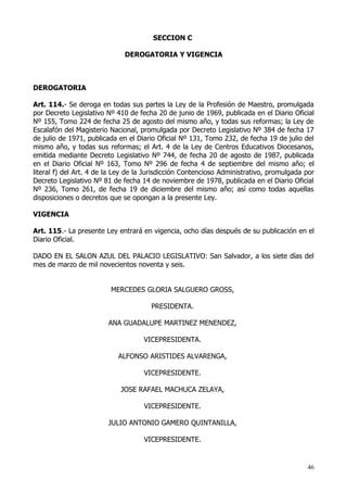 SECCION C

                              DEROGATORIA Y VIGENCIA



DEROGATORIA

Art. 114.- Se deroga en todas sus partes la Ley de la Profesión de Maestro, promulgada
por Decreto Legislativo Nº 410 de fecha 20 de junio de 1969, publicada en el Diario Oficial
Nº 155, Tomo 224 de fecha 25 de agosto del mismo año, y todas sus reformas; la Ley de
Escalafón del Magisterio Nacional, promulgada por Decreto Legislativo Nº 384 de fecha 17
de julio de 1971, publicada en el Diario Oficial Nº 131, Tomo 232, de fecha 19 de julio del
mismo año, y todas sus reformas; el Art. 4 de la Ley de Centros Educativos Diocesanos,
emitida mediante Decreto Legislativo Nº 744, de fecha 20 de agosto de 1987, publicada
en el Diario Oficial Nº 163, Tomo Nº 296 de fecha 4 de septiembre del mismo año; el
literal f) del Art. 4 de la Ley de la Jurisdicción Contencioso Administrativo, promulgada por
Decreto Legislativo Nº 81 de fecha 14 de noviembre de 1978, publicada en el Diario Oficial
Nº 236, Tomo 261, de fecha 19 de diciembre del mismo año; así como todas aquellas
disposiciones o decretos que se opongan a la presente Ley.

VIGENCIA

Art. 115.- La presente Ley entrará en vigencia, ocho días después de su publicación en el
Diario Oficial.

DADO EN EL SALON AZUL DEL PALACIO LEGISLATIVO: San Salvador, a los siete días del
mes de marzo de mil novecientos noventa y seis.


                         MERCEDES GLORIA SALGUERO GROSS,

                                       PRESIDENTA.

                        ANA GUADALUPE MARTINEZ MENENDEZ,

                                    VICEPRESIDENTA.

                            ALFONSO ARISTIDES ALVARENGA,

                                    VICEPRESIDENTE.

                             JOSE RAFAEL MACHUCA ZELAYA,

                                    VICEPRESIDENTE.

                        JULIO ANTONIO GAMERO QUINTANILLA,

                                    VICEPRESIDENTE.


                                                                                          46
 
