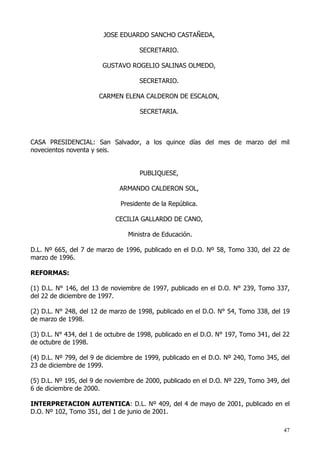 JOSE EDUARDO SANCHO CASTAÑEDA,

                                     SECRETARIO.

                        GUSTAVO ROGELIO SALINAS OLMEDO,

                                     SECRETARIO.

                       CARMEN ELENA CALDERON DE ESCALON,

                                     SECRETARIA.



CASA PRESIDENCIAL: San Salvador, a los quince días del mes de marzo del mil
novecientos noventa y seis.


                                     PUBLIQUESE,

                              ARMANDO CALDERON SOL,

                              Presidente de la República.

                            CECILIA GALLARDO DE CANO,

                                 Ministra de Educación.

D.L. Nº 665, del 7 de marzo de 1996, publicado en el D.O. Nº 58, Tomo 330, del 22 de
marzo de 1996.

REFORMAS:

(1) D.L. N° 146, del 13 de noviembre de 1997, publicado en el D.O. N° 239, Tomo 337,
del 22 de diciembre de 1997.

(2) D.L. N° 248, del 12 de marzo de 1998, publicado en el D.O. N° 54, Tomo 338, del 19
de marzo de 1998.

(3) D.L. N° 434, del 1 de octubre de 1998, publicado en el D.O. N° 197, Tomo 341, del 22
de octubre de 1998.

(4) D.L. Nº 799, del 9 de diciembre de 1999, publicado en el D.O. Nº 240, Tomo 345, del
23 de diciembre de 1999.

(5) D.L. Nº 195, del 9 de noviembre de 2000, publicado en el D.O. Nº 229, Tomo 349, del
6 de diciembre de 2000.

INTERPRETACION AUTENTICA: D.L. Nº 409, del 4 de mayo de 2001, publicado en el
D.O. Nº 102, Tomo 351, del 1 de junio de 2001.

                                                                                     47
 