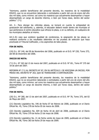"Asimismo, podrán beneficiarse del presente decreto, los maestros de la modalidad
EDUCO, que no se encuentren laborando o contratados a partir del uno de enero del año
dos mil siete, como mínimo: así como los maestros que actualmente desempeñan o hayan
desempeñado un cargo de docente interino, o bien por horas clase, dentro del sector
público." (*1)

Art. 2.- Para otorgar las referidas plazas, se tomará en cuenta la antigüedad de
graduación del solicitante; y, además, el educador deberá residir dentro del municipio al
que pertenezca el centro educativo que ofrezca la plaza, o en su defecto, en cualquiera de
los municipios aledaños al mismo.

Art.3.-En caso que existiere igualdad de condiciones, la asignación de las plazas se
realizará conforme a los resultados obtenidos en las pruebas de selección que haya
practicado el Tribunal Calificador, a los aspirantes de tales plazas.

FIN DE NOTA.

(19) D.L. Nº 140, del 09 de Noviembre del 2006, publicado en el D.O. Nº 230, Tomo 373,
del 08 de Diciembre del 2006.

INICIO DE NOTA:

(*1) D.L. N° 263 del 15 de marzo del 2007, publicado en el D.O. N° 69., Tomo N° 375 del
18 de abril del 2007.

REFORMA N° (*1) AL DECRETO N° 87, EN SU ARTÍCULO 1 SE ADICIONA UN INCISO, POR
MEDIO DEL DECRETO N° 263, QUE SE TRANSCRIBE A CONTINUACIÓN:

"Asimismo, podrán beneficiarse del presente decreto, los maestros de la modalidad
EDUCO, que no se encuentren laborando o contratados a partir del uno de enero del año
dos mil siete, como mínimo: así como los maestros que actualmente desempeñan o hayan
desempeñado un cargo de docente interino, o bien por horas clase, dentro del sector
público."

FIN DE NOTA.

(20) D.L. Nº 280, del 13 de abril del 2007, publicado en el D.O. Nº 78, Tomo 375, del 02
de Mayo del 2007.

(21) Decreto Legislativo No. 546 de fecha 07 de febrero de 2008, publicado en el Diario
Oficial No. 45, Tomo 378 de fecha 05 de marzo de 2008.

(22) Decreto Legislativo No. 604 de fecha 18 de abril de 2008, publicado en el Diario
Oficial No. 95, Tomo 379 de fecha 23 de mayo de 2008.

(23) Decreto Legislativo No. 21 de fecha veinte de mayo de 2009, publicado en el Diario
Oficial No. 98, Tomo 383 de fecha 29 de mayo de 2009.




                                                                                        49
 