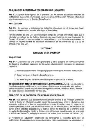 PROHIBICION DE NOMBRAR EDUCADORES NO INSCRITOS

Art. 12.- A partir de la vigencia de la presente Ley, los centros educativos estatales, de
instituciones autónomas, municipales o privados únicamente podrán nombrar educadores
inscritos previamente en el Registro Escalafonario.

ANTIGUEDAD

Art. 13.- Se reconoce la antigüedad de todos los educadores por el tiempo que hayan
estado en servicio activo anterior a la vigencia de esta Ley.

Para los efectos de esta Ley, se entiende por tiempo de servicio activo todo aquel que el
educador en calidad de tal hubiere laborado con nombramiento en una institución del
Estado, oficial autónoma o municipal, inclusive el tiempo que duren las suspensiones de
labores sin responsabilidad del educador, establecidas en los numerales 1) 2) y 3) del
artículo 37 de esta Ley.

                                         SECCION C

                              EJERCICIO DE LA DOCENCIA

REQUISITOS

Art. 14.- La docencia es una carrera profesional y parar ejercerla en centros educativos
del Estado o privados en cualquiera de los niveles educativos son necesarios los siguientes
requisitos:

      1) Poseer el correspondiente título pedagógico reconocido por el Ministerio de Educación;

      2) Estar inscrito en el Registro Escalafonario; y,

      3) No tener ninguna de las incapacidades para el ejercicio de la misma.

EDUCADOR CON TITULO OBTENIDO EN EL EXTRANJERO Art. 15.- Los educadores
con título pedagógico obtenido en el extranjero debidamente autenticado, sólo podrán
ejercer la docencia previa incorporación al magisterio nacional, debiendo reunir, además
los otros requisitos establecidos por esta Ley.

EJERCICIO DE LA DOCENCIA POR OTROS PROFESIONALES

Art. 16.- Las personas que posean título universitario distinto al de Profesor, Licenciado,
Máster o Doctor en Educación, podrán ejercer la docencia según el nivel educativo a que
se asimile su título en el área de su especialidad o en un área afín, cursando y aprobando
estudios pedagógicos con una duración no menor de un año académico. Se exceptúan de
cursar dichos estudios pedagógicos, y podrán ejercer la docencia de la manera antes
prescrita, los Licenciados, Máster y Doctor, cuyo pénsum de estudios contenga una carga
académica en formación pedagógica no menor de treinta y dos unidades valorativas. (14)

El Ministerio de Educación establecerá las condiciones y requisitos para que las
instituciones de educación superior puedan realizar estas convalidaciones y asimilaciones.

                                                                                                  5
 