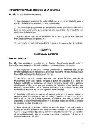 IMPEDIMENTOS PARA EL EJERCICIO DE LA DOCENCIA

Art. 17.- No podrán ejercer la docencia:


      1) Los educadores a quienes de conformidad con la Ley se les inhabilite para el
      ejercicio de la docencia, en tanto no sean rehabilitados;

      2) Los educadores que padezcan de enfermedad infecto contagiosa u otra que a
      juicio de peritos, represente grave peligro para los educandos o les imposibilite para
      el ejercicio de la docencia;

      3) Los educadores que no se encuentren en el pleno goce de sus facultades
      mentales dictaminada por peritos; y,

      4) Los educadores condenados por delitos, durante el tiempo que dure la condena.


                                      SECCION D

                              INGRESO A LA DOCENCIA

PROCEDIMIENTOS

Art. 18.- Los educadores inscritos en el Registro Escalafonario podrán optar y
desempeñar cargos docentes, de conformidad con los siguientes procedimientos:

      1) Los aspirantes a una plaza vacante presentarán al Presidente del Consejo
      Directivo Escolar o quien lo sustituya, la solicitud respectiva y la documentación que
      lo acredita como docente debidamente inscrito;

      2) De haber una sola persona aspirante para ocupar la plaza, después de
      transcurridos cinco días hábiles contados a partir del siguiente a la fecha de
      haberse publicado su existencia, el consejo Directivo Escolar podrá asignarle
      directamente la plaza si el aspirante reuniere los requisitos legales exigidos para
      ocuparla, comunicándolo así al Tribunal Calificador y a la unidad de recursos
      humanos del Ministerio de Educación para su nombramiento;

      3) Concluido el término previsto en el numeral anterior y si quienes aspiran a
      ocupar la plaza fueren más de uno, el Consejo Directivo Escolar deberá remitir,
      dentro de los tres días hábiles siguientes, al Tribunal Calificador, la nómina de
      aspirantes, la documentación respectiva y la solicitud de que se realice el proceso
      de selección previsto en esta Ley; y,

      4) Para efectos de lo anterior, cuando se trate de plazas y partidas nuevas la
      unidad de recursos humanos hará saber al sector docente y al Consejo Directivo
      Escolar la disponibilidad de plazas y partidas mediante publicación en un periódico
      de circulación nacional y por otros medios que estime conveniente, que hará en el
      primer trimestre de cada año.


                                                                                          6
 