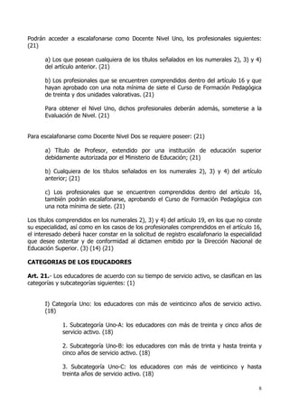 Podrán acceder a escalafonarse como Docente Nivel Uno, los profesionales siguientes:
(21)

      a) Los que posean cualquiera de los títulos señalados en los numerales 2), 3) y 4)
      del artículo anterior. (21)

      b) Los profesionales que se encuentren comprendidos dentro del artículo 16 y que
      hayan aprobado con una nota mínima de siete el Curso de Formación Pedagógica
      de treinta y dos unidades valorativas. (21)

      Para obtener el Nivel Uno, dichos profesionales deberán además, someterse a la
      Evaluación de Nivel. (21)


Para escalafonarse como Docente Nivel Dos se requiere poseer: (21)

      a) Título de Profesor, extendido por una institución de educación superior
      debidamente autorizada por el Ministerio de Educación; (21)

      b) Cualquiera de los títulos señalados en los numerales 2), 3) y 4) del artículo
      anterior; (21)

      c) Los profesionales que se encuentren comprendidos dentro del artículo 16,
      también podrán escalafonarse, aprobando el Curso de Formación Pedagógica con
      una nota mínima de siete. (21)

Los títulos comprendidos en los numerales 2), 3) y 4) del artículo 19, en los que no conste
su especialidad, así como en los casos de los profesionales comprendidos en el artículo 16,
el interesado deberá hacer constar en la solicitud de registro escalafonario la especialidad
que desee ostentar y de conformidad al dictamen emitido por la Dirección Nacional de
Educación Superior. (3) (14) (21)

CATEGORIAS DE LOS EDUCADORES

Art. 21.- Los educadores de acuerdo con su tiempo de servicio activo, se clasifican en las
categorías y subcategorías siguientes: (1)


      I) Categoría Uno: los educadores con más de veinticinco años de servicio activo.
      (18)

             1. Subcategoría Uno-A: los educadores con más de treinta y cinco años de
             servicio activo. (18)

             2. Subcategoría Uno-B: los educadores con más de trinta y hasta treinta y
             cinco años de servicio activo. (18)

             3. Subcategoría Uno-C: los educadores con más de veinticinco y hasta
             treinta años de servicio activo. (18)

                                                                                          8
 