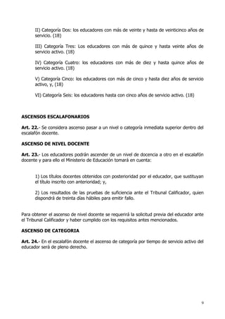 II) Categoría Dos: los educadores con más de veinte y hasta de veinticinco años de
      servicio. (18)

      III) Categoría Tres: Los educadores con más de quince y hasta veinte años de
      servicio activo. (18)

      IV) Categoría Cuatro: los educadores con más de diez y hasta quince años de
      servicio activo. (18)

      V) Categoría Cinco: los educadores con más de cinco y hasta diez años de servicio
      activo, y, (18)

      VI) Categoría Seis: los educadores hasta con cinco años de servicio activo. (18)



ASCENSOS ESCALAFONARIOS

Art. 22.- Se considera ascenso pasar a un nivel o categoría inmediata superior dentro del
escalafón docente.

ASCENSO DE NIVEL DOCENTE

Art. 23.- Los educadores podrán ascender de un nivel de docencia a otro en el escalafón
docente y para ello el Ministerio de Educación tomará en cuenta:


      1) Los títulos docentes obtenidos con posterioridad por el educador, que sustituyan
      el título inscrito con anterioridad; y,

      2) Los resultados de las pruebas de suficiencia ante el Tribunal Calificador, quien
      dispondrá de treinta días hábiles para emitir fallo.


Para obtener el ascenso de nivel docente se requerirá la solicitud previa del educador ante
el Tribunal Calificador y haber cumplido con los requisitos antes mencionados.

ASCENSO DE CATEGORIA

Art. 24.- En el escalafón docente el ascenso de categoría por tiempo de servicio activo del
educador será de pleno derecho.




                                                                                          9
 