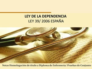 LEY DE LA DEPENDENCIA
                    LEY 39/ 2006 ESPAÑA




Notas Homologación de titulo a Diploma de Enfermería/ Pruebas de Conjunto
 