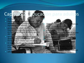 Capitulo 2 : Educación para adultos
 Articulo 50                               Articulo 51
 Definición de educación para
  adultos. La educación de adultos es       Objetivos específicos. Son objetivos
  aquella que se ofrece a las                específicos de la educación de
 personas en edad relativamente               adultos:
  mayor a la aceptada regularmente            a) Adquirir y actualizar su
  en la educación por niveles y grados         formación básica y facilitar el acceso
  del                                          a los distintos niveles educativos;
 servicio público educativo, que             b) Erradicar el analfabetismo;
  deseen suplir y completar su                c) Actualizar los
  formación, o validar sus estudios.           conocimientos, según el nivel de
 El Estado facilitará las condiciones y       educación, y
  promoverá especialmente la                  d) Desarrollar la capacidad de
  educación a distancia y                      participación en la vida
  semipresencial para los                      económica, política, social, cultural
 adultos.                                     y comunitaria.
 