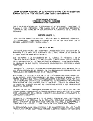 ULTIMA REFORMA PUBLICADA EN EL PERIODICO OFICIAL NÚM. 092-3ª.SECCIÓN,
TOMO III, DE FECHA 12 DE MARZO DEL 2014. DECRETO NÚMERO 440.
SECRETARIA DE GOBIERNO
DIRECCION DE ASUNTOS JURIDICOS
DEPARTAMENTO DE GOBERNACION
PABLO SALAZAR MENDIGUCHIA, GOBERNADOR DEL ESTADO LIBRE Y SOBERANO DE
CHIAPAS, A SUS HABITANTES HACE SABER: QUE LA HONORABLE SEXAGESIMA
LEGISLATURA DEL MISMO, SE HA SERVIDO DIRIGIR AL EJECUTIVO DE SU CARGO EL
SIGUIENTE:
DECRETO NÚMERO 194
LA SEXAGÉSIMA PRIMERA LEGISLATURA CONSTITUCIONAL DEL HONORABLE CONGRESO
DEL ESTADO LIBRE Y SOBERANO DE CHIAPAS, EN USO DE LAS FACULTADES QUE LE
CONCEDE LA CONSTITUCIÓN POLÍTICA LOCAL; Y,
C O N S I D E R A N D O
LA CONSTITUCIÓN POLÍTICA DE LOS ESTADOS UNIDOS MEXICANOS, ESTABLECE EN SU
ARTÍCULO 3º LOS PRINCIPIOS FUNDAMENTALES A QUE HABRÁ DE SUJETARSE LA
EDUCACIÓN QUE SE IMPARTA EN EL ESTADO.
QUE CONFORME A LO ESTABLECIDO EN EL NUMERAL 29 FRACCIÓN I DE LA
CONSTITUCIÓN POLÍTICA LOCAL, ES FACULTAD DEL CONGRESO DEL ESTADO LEGISLAR
EN LAS MATERIAS QUE NO ESTÉN RESERVADAS AL CONGRESO DE LA UNIÓN, ASÍ COMO
EN AQUELLAS EN QUE EXISTAN FACULTADES CONCURRENTES, CONFORME A LEYES
FEDERALES.
LA EDUCACIÓN CONSTITUYE UN INSTRUMENTO INDISPENSABLE PARA LA FORMACIÓN DE
UNA SÓLIDA CULTURA EN UN PUEBLO, EN ELLA DESCANSA EN BUENA MEDIDA LAS
POSIBILIDADES DE UN DESARROLLO SANO Y EQUILIBRADO.
A PESAR DE LOS ESFUERZOS REALIZADOS EN LA BÚSQUEDA DEL AVANCE EDUCATIVO
EN EL ESTADO, DESAFORTUNADAMENTE HA SIDO INSUFICIENTE ABATIR EL GRAN
REZAGO EDUCATIVO QUE PREVALECE PRINCIPALMENTE EN EL MEDIO RURAL. POR ELLO,
LOS LEGISLADORES CHIAPANECOS EN UN SENTIDO DE MODERNIDAD Y MAYORMENTE
RESPONSABLE DE SUS DEBERES CON LA SOCIEDAD, TENEMOS EL COMPROMISO
HISTÓRICO DE LEGISLAR UNA LEY DE EDUCACIÓN ACORDE A LAS NECESIDADES
EDUCATIVAS DEL ESTADO.
EN JUNIO DE 2002, LA COMISIÓN DE RÉGIMEN INTERNO DE LA LXI LEGISLATURA DEL
CONGRESO DEL ESTADO, ARRIBÓ A LOS ACUERDOS NECESARIOS A EFECTO DE LLEVAR A
CABO LA REALIZACIÓN DE LA AGENDA LEGISLATIVA, COINCIDIENDO UNÁNIMEMENTE EN
LOS SIGUIENTES OBJETIVOS:
PROMOVER EL ESTABLECIMIENTO DE UN MARCO NORMATIVO QUE PROPORCIONE
CERTIDUMBRE A LA SOCIEDAD EN SU CONJUNTO; SEGURIDAD JURÍDICA; JUSTICIA
SOCIAL; GARANTÍA DE LOS DERECHOS HUMANOS; DESARROLLO SUSTENTABLE Y
CONDICIONES DE IGUALDAD CULTURAL, EDUCATIVA, ÉTICA, SOCIAL Y DE GÉNERO.
EN CONGRUENCIA CON ESTAS PREMISAS Y EN CONCORDANCIA CON LOS PLANES
NACIONAL Y ESTATAL DE DESARROLLO 2001-2002, EL CONGRESO DEL ESTADO COINCIDIÓ
1
 
