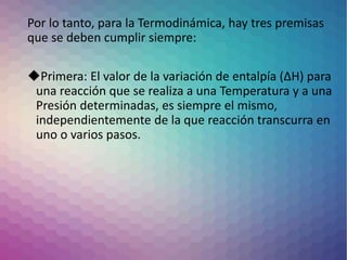 Por lo tanto, para la Termodinámica, hay tres premisas
que se deben cumplir siempre:
Primera: El valor de la variación de entalpía (∆H) para
una reacción que se realiza a una Temperatura y a una
Presión determinadas, es siempre el mismo,
independientemente de la que reacción transcurra en
uno o varios pasos.
 