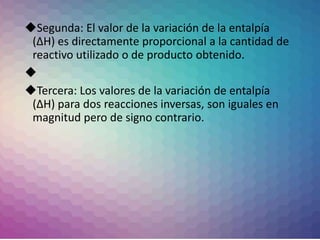 Segunda: El valor de la variación de la entalpía
(∆H) es directamente proporcional a la cantidad de
reactivo utilizado o de producto obtenido.

Tercera: Los valores de la variación de entalpía
(∆H) para dos reacciones inversas, son iguales en
magnitud pero de signo contrario.
 