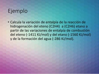 Ejemplo
• Calcula la variación de entalpía de la reacción de
hidrogenación del eteno (C2H4) a (C2H6) etano a
partir de las variaciones de entalpía de combustión
del eteno (-1411 KJ/mol) y del etano (-1560 KJ/mol)
y de la formación del agua (-286 KJ/mol).
 
