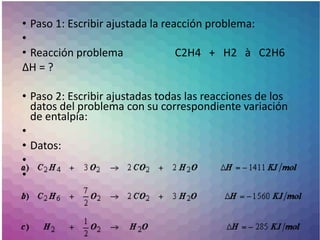 • Paso 1: Escribir ajustada la reacción problema:
•
• Reacción problema C2H4 + H2 à C2H6
ΔH = ?
• Paso 2: Escribir ajustadas todas las reacciones de los
datos del problema con su correspondiente variación
de entalpía:
•
• Datos:
•
•
 