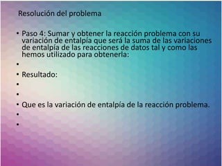 Resolución del problema
• Paso 4: Sumar y obtener la reacción problema con su
variación de entalpía que será la suma de las variaciones
de entalpía de las reacciones de datos tal y como las
hemos utilizado para obtenerla:
•
• Resultado:
•
•
• Que es la variación de entalpía de la reacción problema.
•
•
 