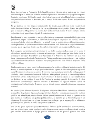 10
Poco favor se hace la Presidencia de la República si con ello nos quiere indicar que no existen
limitaciones para la misma, en cuanto al número de puestos de confianza de los que puede disponer.
Cualquier otro órgano del Estado, podría exigir, bajo el pretexto de la igualdad, el mismo tratamiento
que para la Presidencia de la República, en el sentido de incluirse dentro de esta poco razonada
excepción.
Ni qué decir de los otros órganos fundamentales del Estado, que desde una visión constitucional
están al mismo nivel de la Presidencia. En este sentido tanta excepcionalidad debería ser aplicable
para el Ejecutivo, el Legislativo y el Judicial. Pero dicha amplitud anularía de facto, cualquier intento
de justificación de la entrada en vigencia de esta normativa.
Pero fuera de lo antes expresado es que no cabe iniciar un proceso de consulta legislativa, de forma
participativa, amplia y democrática, si ejerciendo el liderazgo en un proceso tan delicado como el
presente, y bajo los principios del mérito y la aptitud, lo que se sostiene dentro del marco normativo
que se propondrá, es que el resto de instituciones se limiten en la definición de cargos de confianza,
mientras que el órgano del Estado que elabora la norma se aplica una excepcionalidad expresa.
Esta excepción trae consigo varios problemas. Si uno de los objetivos de la eventual Ley es abolir el
clientelismo, o técnicamente mejor expresado, el patronazgo, consideramos que la no limitación de la
contratación de cargos de confianza a la Presidencia de la República no contribuye en nada para
lograr esta meta y modernizar la Administración Pública actual y tampoco contribuye a crear políticas
de Estado ni el recurso humano de carrera requerido para asesorar en la toma de decisiones sobre
políticas públicas.
Tradicionalmente en países como los latinoamericanos, las políticas públicas y la administración del
Estado se han encargado en su mayor parte al Presidente, a partir de este hecho pudiera suponerse
que el Presidente requiere mayor número de personas para realizar esta función. Sin embargo, a nivel
de diseño y asesoramiento en la toma de decisiones sobre políticas públicas, la eventual Ley debería
construir un servicio civil donde existan recursos humanos de carrera capaces de asesorar en la toma
de decisiones a los políticos dentro de la Presidencia, es decir, permitir la formación de altos
funcionarios administrativos. Quienes asesoren al Presidente en aspectos técnicos deben ser
principalmente los funcionarios de carrera pero en sinergia con un adecuado número de asesores de
confianza.
Lo anterior, junto a limitar el número de cargos de confianza al Presidente, contribuye a evitar que
con cambios de gobierno, el personal que participó en el diseño y toma de decisiones sobre políticas
públicas sea relevado por otro totalmente distinto y consecuentemente se pierda la experiencia útil
para mantener o rediseñar una política pública exitosa. El permitir que el Presidente goce de un
número no determinado de este tipo de funcionarios contribuye a que se tengan políticas públicas de
gobierno (las del gobierno de turno) y no políticas de Estado.
Con ello no quiere expresarse que el Presidente de turno no pueda crear nuevas políticas públicas,
sino que es importante contar con funcionarios de carrera, que cuenten con la experiencia propicia
para asesorar técnicamente al equipo político presidencial en las políticas públicas que desee
 