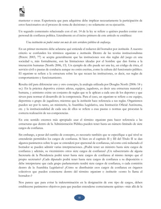 11
mantener o crear. Experiencia que para adquirirse debe implicar necesariamente la participación de
estos funcionarios en el proceso de toma de decisiones y no solamente en su ejecución.
Un segundo comentario relacionado con el art. 14 de la ley se refiere a quiénes pueden contar con
personal de confianza política. Literalmente en el inciso primero de este artículo se establece:
Una institución no podrá contar con más de siete servidores públicos de confianza.
En un primer momento debe aclararse qué entiende el redactor del borrador por institución. A nuestro
criterio se confunden los términos organismo e institución. Dentro de las teorías institucionalistas
(Peters: 2003, 77) se acepta generalmente que las instituciones son «las reglas del juego en una
sociedad o, más formalmente, son las limitaciones ideadas por el hombre que dan forma a la
interacción humana» (North: 2006, 13). Un ejemplo de ello puede ser una ley, un código de ética, el
servicio civil o pautas de conducta aunque no estén escritas, como la cultura del funcionario público.
El organismo se refiere a la estructura sobre las que recaen las instituciones, es decir, sus reglas de
comportamiento y funcionamiento.
Resulta útil para diferenciar uno y otro concepto, la analogía utilizada por Douglas North (2006: 14 y
ss.): En la práctica deportiva existen atletas, equipos, jugadores, es decir una estructura material y
humana, y asimismo existe un conjunto de reglas que se le aplican a cada uno de los deportes y que
sirven para normar el desarrollo de la competencia. Para el caso, un organismo se refiere a ese equipo,
deportista o grupo de jugadores; mientras que la institución hace referencia a sus reglas. Organismos
pueden ser por lo tanto, un ministerio, la Asamblea Legislativa, una Institución Oficial Autónoma,
etc. y la institucionalidad de cada una de ellos se refiere a esas pautas o normas que procuran la
correcta realización de sus competencias.
En este sentido creemos más apropiado usar el término organismo para hacer referencia a las
estructuras que dentro de la Administración Pública pueden tener hasta un número limitado de siete
cargos de confianza.
Sin embargo, a pesar del cambio de concepto, es necesario también que se especifique a qué nivel se
entenderán permitidos los cargos de confianza. Si bien en el capítulo II y III del Título II se dan
algunos parámetros sobre lo que se entenderá por «personal de confianza», tal como está redactado el
borrador se pueden admitir varias interpretaciones. ¿Podrá tener un ministro hasta siete cargos de
confianza y además, su viceministro otros siete cargos de confianza? ¿Un subsecretario de alguna
Secretaría de la Presidencia podrá tener hasta siete cargos de confianza al mismo tiempo que el
propio secretario? ¿Cada diputado podrá tener hasta siete cargos de confianza a su disposición o
debe interpretarse que cada grupo parlamentario tendrá siete cargos de confianza, o cada comisión
dentro de la Asamblea Legislativa? ¿Cómo se distribuirán esos cargos de confianza en órganos
colectivos que pueden contenerse dentro del término organismo o institución –como lo llama el
borrador–?
Nos parece que para evitar la indeterminación en la designación de este tipo de cargos, deben
establecerse parámetros objetivos para que puedan entenderse correctamente quiénes –más allá de la
 