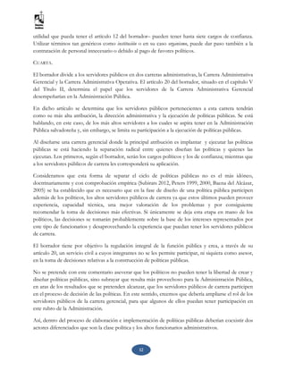 12
utilidad que pueda tener el artículo 12 del borrador– pueden tener hasta siete cargos de confianza.
Utilizar términos tan genéricos como institución o en su caso organismo, puede dar paso también a la
contratación de personal innecesario o debido al pago de favores políticos.
CUARTA.
El borrador divide a los servidores públicos en dos carreras administrativas, la Carrera Administrativa
Gerencial y la Carrera Administrativa Operativa. El artículo 20 del borrador, situado en el capítulo V
del Título II, determina el papel que los servidores de la Carrera Administrativa Gerencial
desempeñarían en la Administración Pública.
En dicho artículo se determina que los servidores públicos pertenecientes a esta carrera tendrán
como su más alta atribución, la dirección administrativa y la ejecución de políticas públicas. Se está
hablando, en este caso, de los más altos servidores a los cuales se aspira tener en la Administración
Pública salvadoreña y, sin embargo, se limita su participación a la ejecución de políticas públicas.
Al diseñarse una carrera gerencial donde la principal atribución es implantar y ejecutar las políticas
públicas se está haciendo la separación radical entre quienes diseñan las políticas y quienes las
ejecutan. Los primeros, según el borrador, serán los cargos políticos y los de confianza; mientras que
a los servidores públicos de carrera les corresponderá su aplicación.
Consideramos que esta forma de separar el ciclo de políticas públicas no es el más idóneo,
doctrinariamente y con comprobación empírica (Subirats 2012, Peters 1999, 2000, Baena del Alcázar,
2005) se ha establecido que es necesario que en la fase de diseño de una política pública participen
además de los políticos, los altos servidores públicos de carrera ya que estos últimos pueden proveer
experiencia, capacidad técnica, una mejor valoración de los problemas y por consiguiente
recomendar la toma de decisiones más efectivas. Si únicamente se deja esta etapa en mano de los
políticos, las decisiones se tomarán probablemente sobre la base de los intereses representados por
este tipo de funcionarios y desaprovechando la experiencia que puedan tener los servidores públicos
de carrera.
El borrador tiene por objetivo la regulación integral de la función pública y crea, a través de su
artículo 20, un servicio civil a cuyos integrantes no se les permite participar, ni siquiera como asesor,
en la toma de decisiones relativas a la construcción de políticas públicas.
No se pretende con este comentario aseverar que los políticos no pueden tener la libertad de crear y
diseñar políticas públicas, sino subrayar que resulta más provechoso para la Administración Pública,
en aras de los resultados que se pretenden alcanzar, que los servidores públicos de carrera participen
en el proceso de decisión de las políticas. En este sentido, creemos que debería ampliarse el rol de los
servidores públicos de la carrera gerencial, para que algunos de ellos puedan tener participación en
este rubro de la Administración.
Así, dentro del proceso de elaboración e implementación de políticas públicas deberían coexistir dos
actores diferenciados que son la clase política y los altos funcionarios administrativos.
 