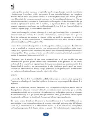 13
La clase política es electa y goza de la legitimidad que le otorga el cuerpo electoral, naturalmente
existirán cargos de confianza política que gozarán de una legitimidad indirecta, por ejemplo un
ministro. Pero en ambos casos, se está hablando de un mismo grupo, el de la clase política, que debe
estar diferenciado del otro grupo que está compuesto por las autoridades administrativas. El grupo
administrativo tiene otra naturaleza, no depende de la confianza política de los electores ni de los que
ejercen la representación política. Por el contrario, su legitimidad deviene del mérito y aptitud
necesaria para desempeñar el cargo, que en última instancia deviene de la ley. Estamos hablando en
el caso del segundo grupo, de una burocracia profesional.
En este sentido una política pública –al margen de la participación de la sociedad–, es resultado de la
interacción de la clase política y de la autoridad administrativa. La razón de sostener ello es que en el
diseño de políticas es tan necesaria la voluntad política que puede ser expresada por el órgano
legislativo y/o ejecutivo, como también el conocimiento técnico que puede ofrecer la autoridad
administrativa (Baena del Alcázar, 2005: 155).
Este rol de los administradores públicos en el ciclo de políticas públicas, de acuerdo a Rosenbloom et
al, en la actualidad se encuentra aceptado y es legítimo pues el sistema político puede obtener
ventajas de la experiencia de los administradores públicos para identificar y definir problemas que las
políticas públicas deben abordar, así como una adecuada formulación, el análisis, la evaluación y
revisión de las mismas (Rosenbloom et al, 2009: 12).
Obviamente que, al entender de este autor norteamericano, se da por implícito que esos
administradores públicos pueden ofrecer tales conocimientos como producto de una carrera
profesional, de la obtención de experiencia en el área, del conocimiento de la administración, de la
disponibilidad de medios y su comportamiento. Y ello, difícilmente puede ocurrir de manera
constante en Administraciones Públicas de tipo patrimonial, donde prevalecen los nombramientos
por confianza o afinidad política por sobre los criterios del mérito.
QUINTA.
La Autoridad Rectora de la Función Pública en El Salvador, según el borrador, estará regida por un
Presidente, nombrado por la Asamblea Legislativa, de una terna propuesta por la Presidencia de la
República.
Sobre esta conformación, creemos firmemente que los organismos colegiados podrían tener un
desempeño más reflexivo y constructivo. Por ello, consideramos válido recomendar que la autoridad
rectora esté constituida por un organismo colegiado, que tenga un Presidente, pero que el mismo sea
de carácter rotativo y en el que puedan participar brindando ternas, por lo menos, los tres órganos
fundamentales del Estado: la Asamblea, la Presidencia y la Corte Suprema de Justicia.
Tal y como aparece definida en el borrador, la Autoridad Rectora de la Función Pública será una
macro-institución, ya que controla la estructura de sí misma –Autoridad, Instituto y parte del Tribunal–
y, con ello, el funcionamiento de la Administración Pública y el de los sindicatos del sector público,
amén de la composición de la función pública en general y del staff administrativo en particular de
 