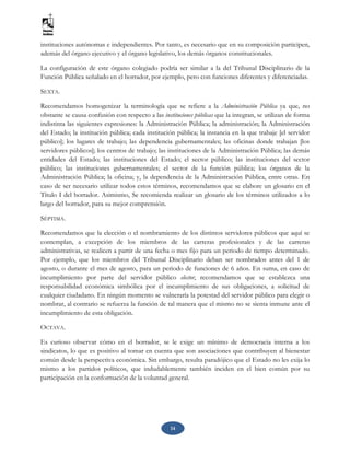 14
instituciones autónomas e independientes. Por tanto, es necesario que en su composición participen,
además del órgano ejecutivo y el órgano legislativo, los demás órganos constitucionales.
La configuración de este órgano colegiado podría ser similar a la del Tribunal Disciplinario de la
Función Pública señalado en el borrador, por ejemplo, pero con funciones diferentes y diferenciadas.
SEXTA.
Recomendamos homogenizar la terminología que se refiere a la Administración Pública ya que, no
obstante se causa confusión con respecto a las instituciones públicas que la integran, se utilizan de forma
indistinta las siguientes expresiones: la Administración Pública; la administración; la Administración
del Estado; la institución pública; cada institución pública; la instancia en la que trabaje [el servidor
público]; los lugares de trabajo; las dependencia gubernamentales; las oficinas donde trabajan [los
servidores públicos]; los centros de trabajo; las instituciones de la Administración Pública; las demás
entidades del Estado; las instituciones del Estado; el sector público; las instituciones del sector
público; las instituciones gubernamentales; el sector de la función pública; los órganos de la
Administración Pública; la oficina; y, la dependencia de la Administración Pública, entre otras. En
caso de ser necesario utilizar todos estos términos, recomendamos que se elabore un glosario en el
Título I del borrador. Asimismo, Se recomienda realizar un glosario de los términos utilizados a lo
largo del borrador, para su mejor comprensión.
SÉPTIMA.
Recomendamos que la elección o el nombramiento de los distintos servidores públicos que aquí se
contemplan, a excepción de los miembros de las carreras profesionales y de las carreras
administrativas, se realicen a partir de una fecha o mes fijo para un periodo de tiempo determinado.
Por ejemplo, que los miembros del Tribunal Disciplinario deban ser nombrados antes del 1 de
agosto, o durante el mes de agosto, para un periodo de funciones de 6 años. En suma, en caso de
incumplimiento por parte del servidor público elector, recomendamos que se establezca una
responsabilidad económica simbólica por el incumplimiento de sus obligaciones, a solicitud de
cualquier ciudadano. En ningún momento se vulneraría la potestad del servidor público para elegir o
nombrar, al contrario se refuerza la función de tal manera que el mismo no se sienta inmune ante el
incumplimiento de esta obligación.
OCTAVA.
Es curioso observar cómo en el borrador, se le exige un mínimo de democracia interna a los
sindicatos, lo que es positivo al tomar en cuenta que son asociaciones que contribuyen al bienestar
común desde la perspectiva económica. Sin embargo, resulta paradójico que el Estado no les exija lo
mismo a los partidos políticos, que indudablemente también inciden en el bien común por su
participación en la conformación de la voluntad general.
 
