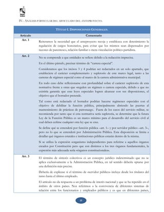 15
IV.- ANÁLISIS PARTICULAR DEL ARTICULADO DEL ANTEPROYECTO.
TÍTULO I. DISPOSICIONES GENERALES.
Artículo Comentario
Art. 1 Reiteramos la necesidad que el anteproyecto recoja y establezca con detenimiento la
regulación de cargos honorarios, para evitar que los mismos sean dispensados por
razones de parentesco, relación familiar o mera vinculación político-partidista.
Art. 2 No se comprende a que entidades se refiere debido a la redacción imprecisa.
En el último párrafo, precisar término de “carrera especial”.
Consideramos que los incisos 3 y 4 podrían ser redactados en un solo apartado, que
estableciera el carácter complementario y supletorio de este marco legal, tanto a las
carreras de régimen especial como al marco de la carrera administrativa municipal.
En todo caso debe reflexionarse con profundidad sobre el carácter supletorio de esta
normativa frente a otras que «regulen un régimen o carrera especial», debido a que no
existiría garantía que esas leyes especiales logren alcanzar con sus disposiciones, el
objetivo que el borrador pretende.
Tal como está redactado el borrador podrían hacerse regímenes especiales con el
objetivo de debilitar la función pública, principalmente abriendo las puertas al
mantenimiento de prácticas de patronazgo. Fuera de los casos del servicio militar, se
recomienda por tanto que si esta normativa sería supletoria, se determine que la futura
Ley de la Función Pública es un marco mínimo para el desarrollo del servicio civil al
cual deben ceñirse cualquier otra ley que se cree.
Se define qué se entenderá por función pública –art. 1– y por servidor público –art. 3–,
pero no lo que se entenderá por Administración Pública. Esta disposición se limita a
detallar qué órganos estatales e instituciones públicas estarán dentro de la misma.
Si se utiliza la expresión «organismo independiente» para referirse a aquellos órganos
creados por Constitución pero que son distintos a los tres órganos fundamentales, la
expresión más adecuada sería «órganos constitucionales».
Art. 3
El término de «interés colectivo» es un concepto jurídico indeterminado que no se
aplica exclusivamente a la Administración Pública, en tal sentido debería optarse por
una definición más precisa.
Debería de explicase si el término de «servidor público» incluye desde los titulares del
ramo hasta el último empleado.
El artículo no da respuesta a un problema de interés nacional y que se ha repetido en el
ámbito de otros países. Nos referimos a la convivencia de diferentes sistemas de
relación entre los funcionarios y empleados públicos y es que en diferentes países,
 