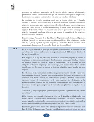 16
conviven los regímenes estatutarios de la función pública –carrera administrativa
propiamente dicha–, con la modalidad que las administraciones posean empleados y
funcionarios por relación contractual sea esta temporal o incluso indefinida.
La regulación del borrador pareciera asumir que la función pública en El Salvador
asumiría la totalidad de relaciones bajo la relación estatutaria, dejando solamente las
relaciones contractuales para trabajos temporales. En todo caso, creemos importante
tomar en cuenta que en la realidad salvadoreña y de otros países, se convive con el
régimen de función pública, sea mediante una relación por estatuto o bien por una
relación contractual indefinida. Creemos que aclarar la situación de las relaciones
contractuales sería oportuno.
Por otra parte, el Presidente de la República, los Magistrados de la Corte, los Diputados,
el Fiscal General, etc. son entre otros, servidores públicos. Ello relacionado con los
arts. 26, 27, lit. e), sugiere la siguiente pregunta: ¿La Autoridad Rectora entonces será la
que evaluará el desempeño de estos y los demás servidores públicos?
Art. 4 En el lit. c) se confunde el principio de igualdad con el derecho de capacitación. Tal
derecho podría ubicarse en la sección correspondiente: art. 5 del borrador, derechos de
los servidores públicos.
Con respecto al lit. h), los servidores públicos se encuentran obligados a cumplir lo
establecido en las normas que integran el ordenamiento jurídico, en virtud del principio
de legalidad establecido en el art. 86 de la Constitución. En tal sentido, no están
obligados a obedecer ningún tipo de orden ilegal, con independencia de su carácter
manifiesto o no. Por tanto, se sugiere la siguiente redacción: «salvo aquellas que sean
ilegales».
En relación al lit. i), recomendamos utilizar la siguiente expresión: «tratados y convenios
internacionales vigentes». Además, proponemos sustituir el término «el derecho» por la
expresión «las demás normas del ordenamiento jurídico». También consideramos
oportuno incluir el sometimiento a la jurisprudencia, los dictámenes y las
recomendaciones emitidas por las instancias internacionales cuya competencia ha
reconocido nuestro país, siempre que el contenido sea aplicable a lo regulado por el
borrador.
Ante el lit. j) surge la pregunta: ¿cómo queda la garantía e permanencia en carreras
específicas?
El lit. l) sugiere una contradicción frente al principio de legalidad, señalado en lit. i) del
mismo artículo. Recomendamos reformularlo o eliminarlo. En caso de reformularlo,
extraer la palabra «primacía». En suma, proponemos mejorar su redacción, incluyendo el
término «administración pública» en congruencia con el art. 2 del borrador.
Finalmente, proponemos incluir otros principios importantes como los contenidos en la
Ley de Ética Gubernamental. También consideraríamos positivo, incluir un nuevo
 