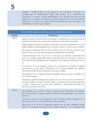 17
principio o modificar alguno de los expuestos, cuyo contenido se relacione a la
austeridad que la Administración Pública debe guardar, en la contratación de
Consultorías o Asesorías externas principalmente. Por ejemplo, para que antes de
contratar una de aquellas, se prefieran los estudios elaborados por la misma institución
pública que los necesite o por otras instituciones públicas que, por su naturaleza, son
especialistas en el asunto que se requiera.
TÍTULO II. DEL RÉGIMEN GENERAL DE LOS SERVIDORES PÚBLICOS.
Artículo Comentario
Art. 5 Sugerimos mejorar redacción del lit. f), para que se comprenda que será una prestación
equivalente al salario, pero en proporción al tiempo en el que dejare de trabajar.
Pudiera agregarse, además, el derecho a desarrollar una carrera administrativa. Lo que
implica también el poder participar en los concursos internos o externos que se realicen.
Por otro lado, al relacionar el lit. m) de este artículo con el art. 7 lit. m), se observa el uso
indistinto entre sexo y género. Recomendamos homogenizar la terminología.
El personal temporal –art. 10, inc. 1, lit. c– está sujeto a las cláusulas contractuales. Por
tanto, no se podría regular algún derecho específico para estos servidores a través de
esta normativa. Recomendamos que se mencionen estas cláusulas contractuales en este
lit..
Con respecto al lit. g), sugerimos analizar las consecuencias de eliminar la palabra
«emolumento», ya que según el Diccionario de la Lengua Española esta significa:
remuneración adicional que corresponde a un cargo o empleo.
En relación al lit. h), se sugiere incorporar la palabra «asuetos», ya que es utilizada en el
art. 113 del borrador.
Finalmente, sugerimos comparar este artículo con el art. 29 lit. c) de la Ley del Servicio
Civil que establece: devengar el sueldo, viáticos y emolumentos que tuvieren asignados
el cargo o empleo para que han sido nombrados; y sólo podrán hacérseles los
descuentos autorizados por la ley.
Art. 6 En el epígrafe de este artículo se utiliza la expresión «madre trabajadora». Sin embargo,
para mayor precisión, se sugiere emplear el término «mujer embarazada» o «en estado de
gravidez».
Advertimos, como un avance importante, que el borrador regula los derechos de la
mujer, ya que estos no se encontraban previamente regulados.
Ahora bien, el art. 42 de la Constitución establece que «la mujer trabajadora tendrá
derecho a un descanso remunerado antes y después del parto, y a la conservación del
 